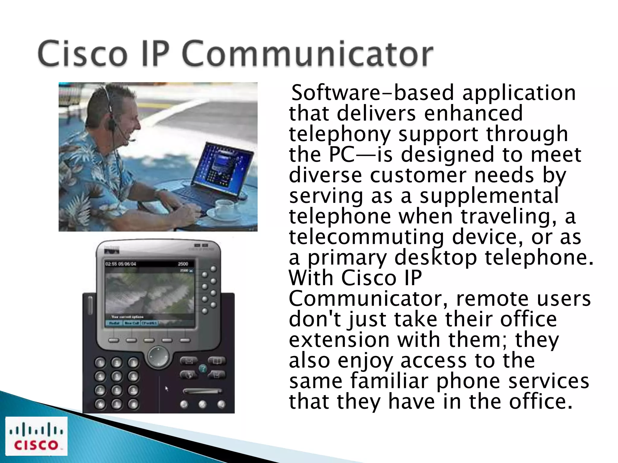 Software-based application
that delivers enhanced
telephony support through
the PC—is designed to meet
diverse customer needs by
serving as a supplemental
telephone when traveling, a
telecommuting device, or as
a primary desktop telephone.
With Cisco IP
Communicator, remote users
don't just take their office
extension with them; they
also enjoy access to the
same familiar phone services
that they have in the office.
 