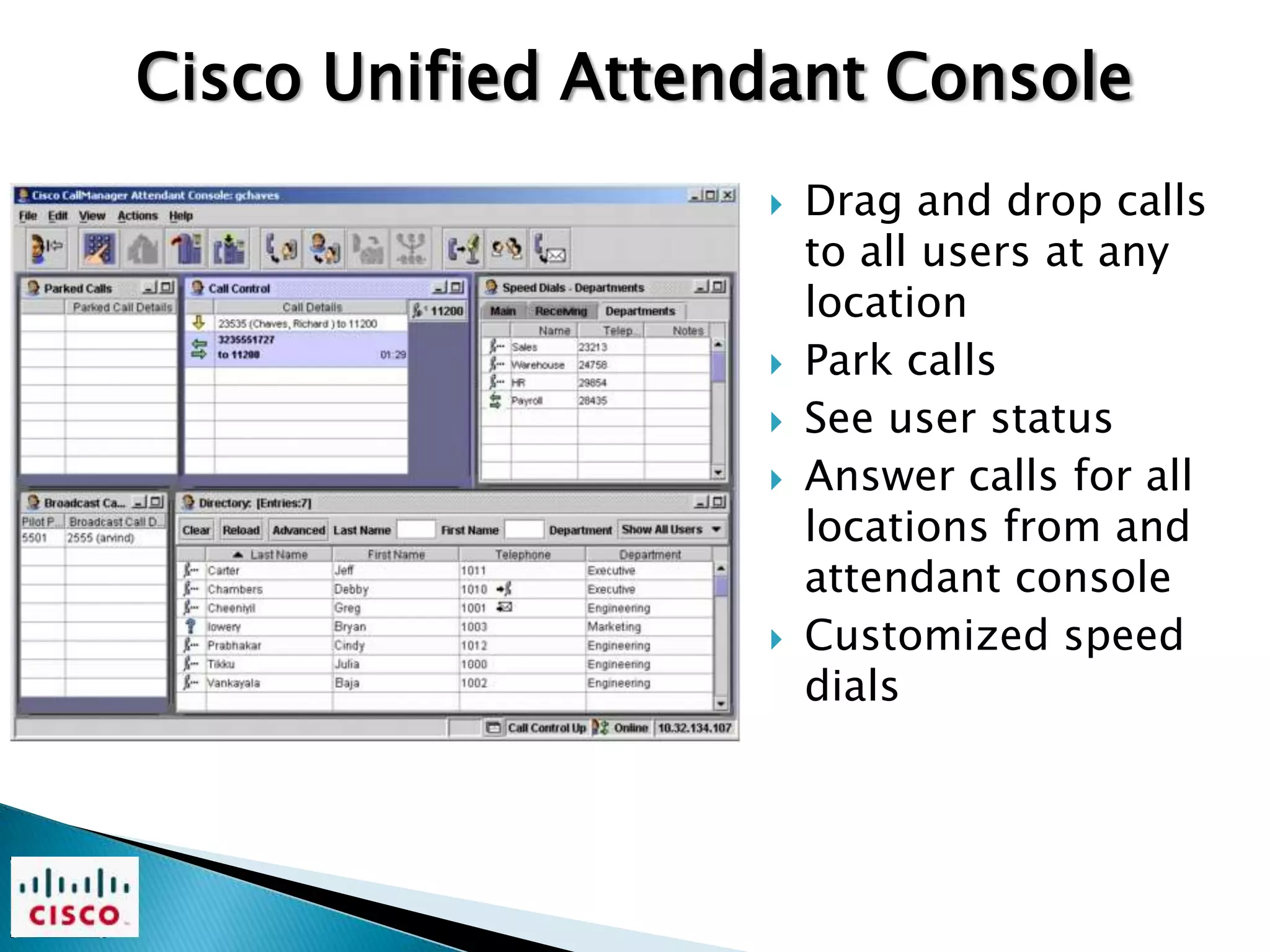 Cisco Unified Attendant Console
                      Drag and drop calls
                       to all users at any
                       location
                      Park calls
                      See user status
                      Answer calls for all
                       locations from and
                       attendant console
                      Customized speed
                       dials
 