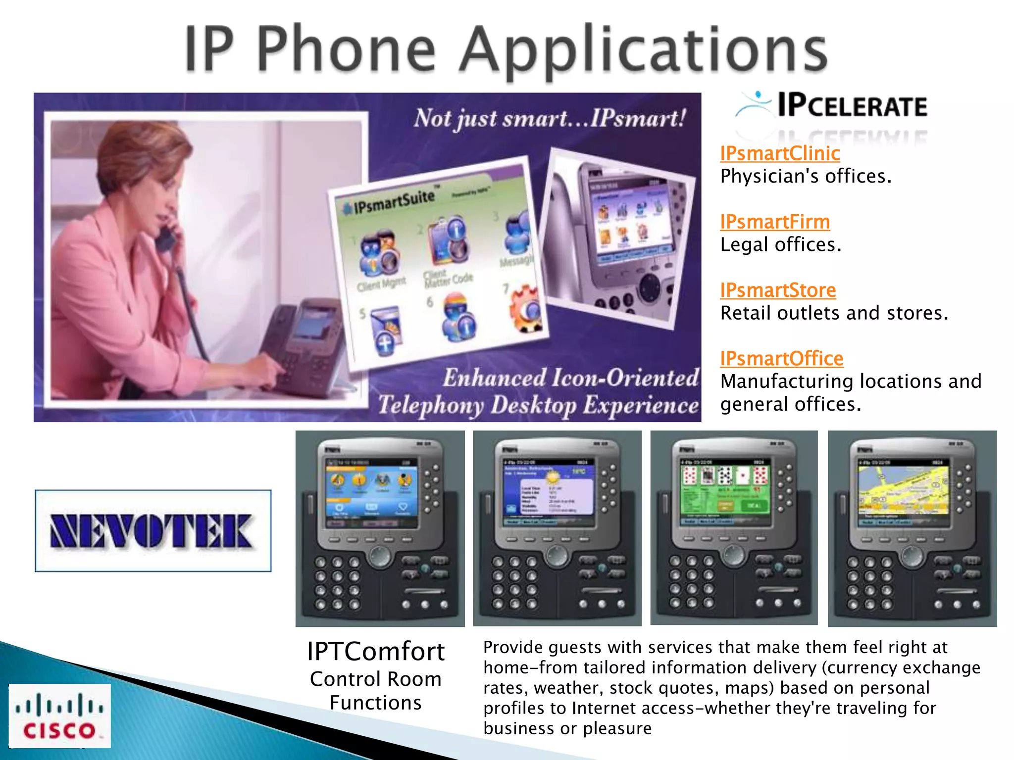 IPsmartClinic
                                          Physician's offices.

                                          IPsmartFirm
                                          Legal offices.

                                          IPsmartStore
                                          Retail outlets and stores.

                                          IPsmartOffice
                                          Manufacturing locations and
                                          general offices.




IPTComfort     Provide guests with services that make them feel right at
               home-from tailored information delivery (currency exchange
Control Room   rates, weather, stock quotes, maps) based on personal
 Functions     profiles to Internet access-whether they're traveling for
               business or pleasure
 