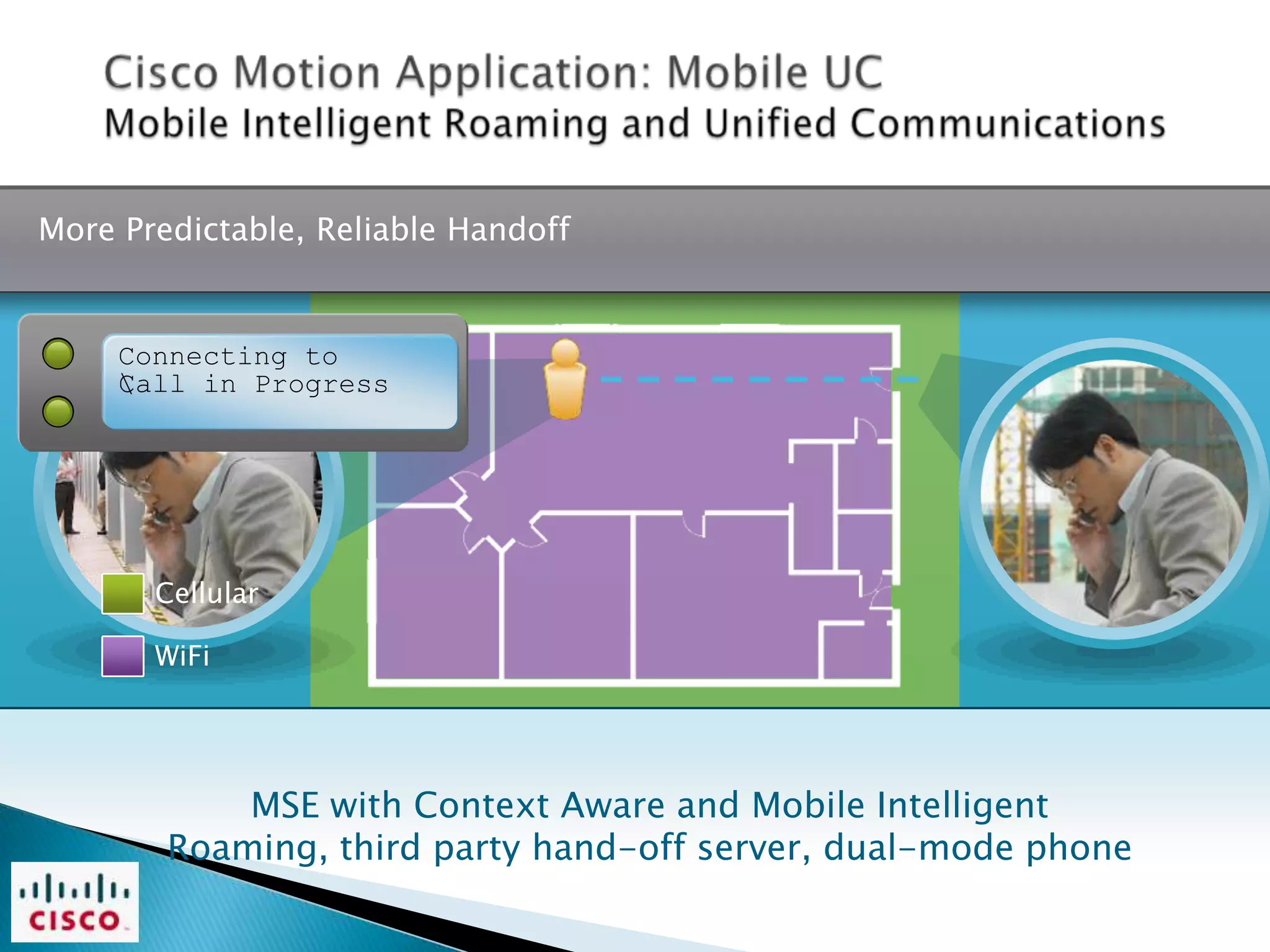 More Predictable, Reliable Handoff


     Connecting to
     
     Call in Progress




       Cellular

       WiFi




            MSE with Context Aware and Mobile Intelligent
        Roaming, third party hand-off server, dual-mode phone
 