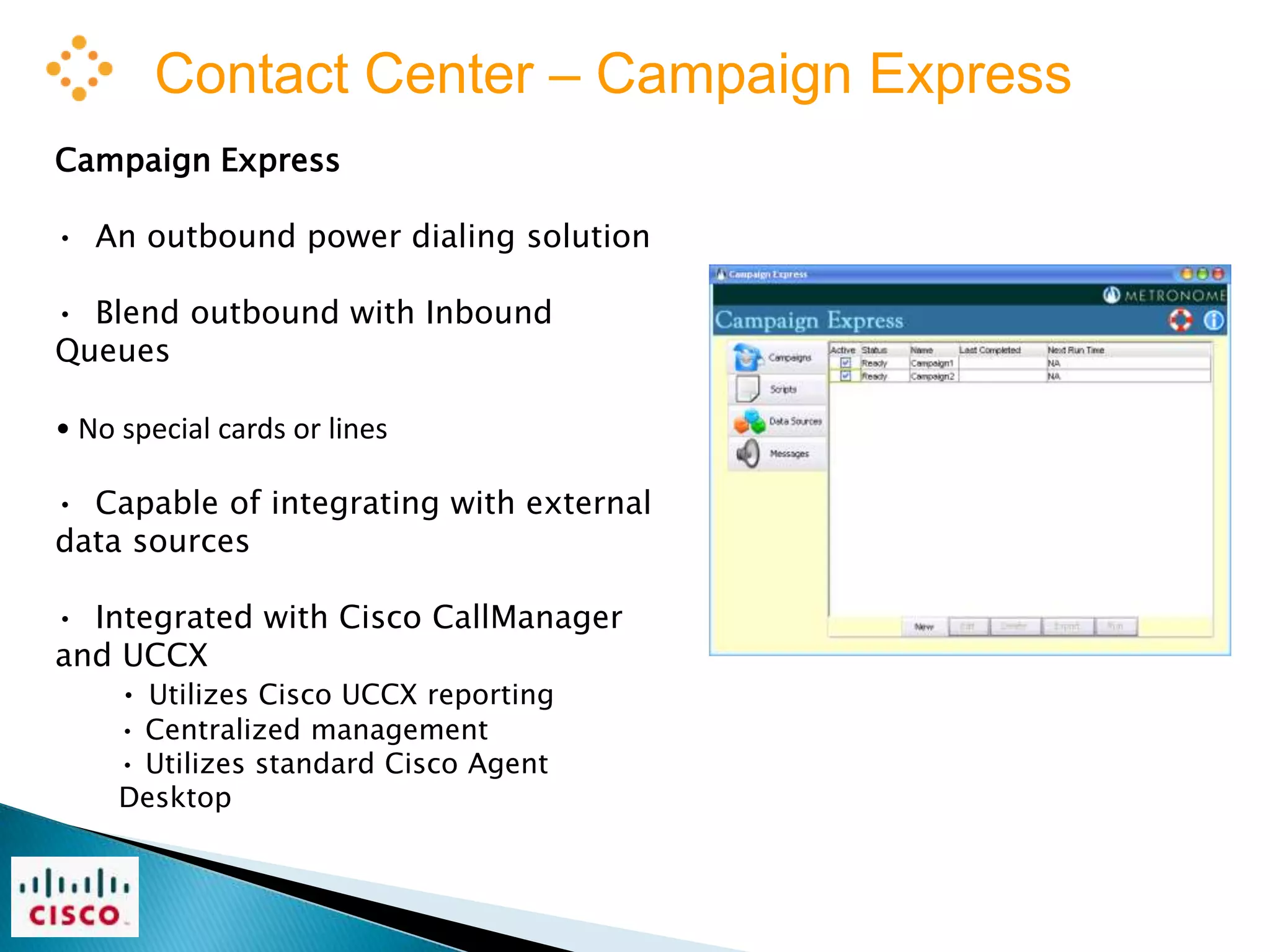 Contact Center – Campaign Express
Campaign Express

• An outbound power dialing solution

• Blend outbound with Inbound
Queues

• No special cards or lines

• Capable of integrating with external
data sources

• Integrated with Cisco CallManager
and UCCX
    • Utilizes Cisco UCCX reporting
     • Centralized management
     • Utilizes standard Cisco Agent
     Desktop
 