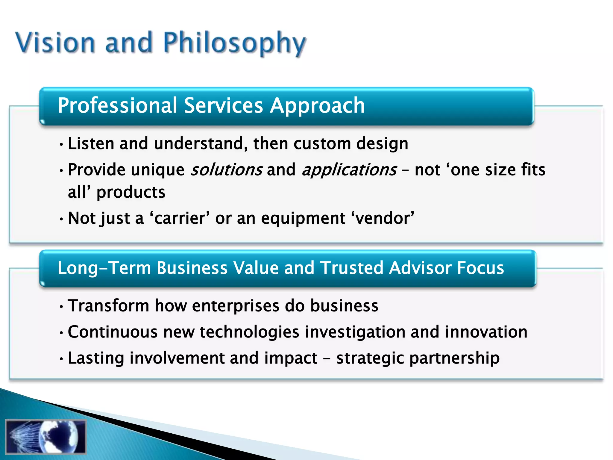 Professional Services Approach
•Listen and understand, then custom design
•Provide unique solutions and applications – not ‗one size fits
 all‘ products
•Not just a ‗carrier‘ or an equipment ‗vendor‘


Long-Term Business Value and Trusted Advisor Focus

•Transform how enterprises do business
•Continuous new technologies investigation and innovation
•Lasting involvement and impact – strategic partnership
 