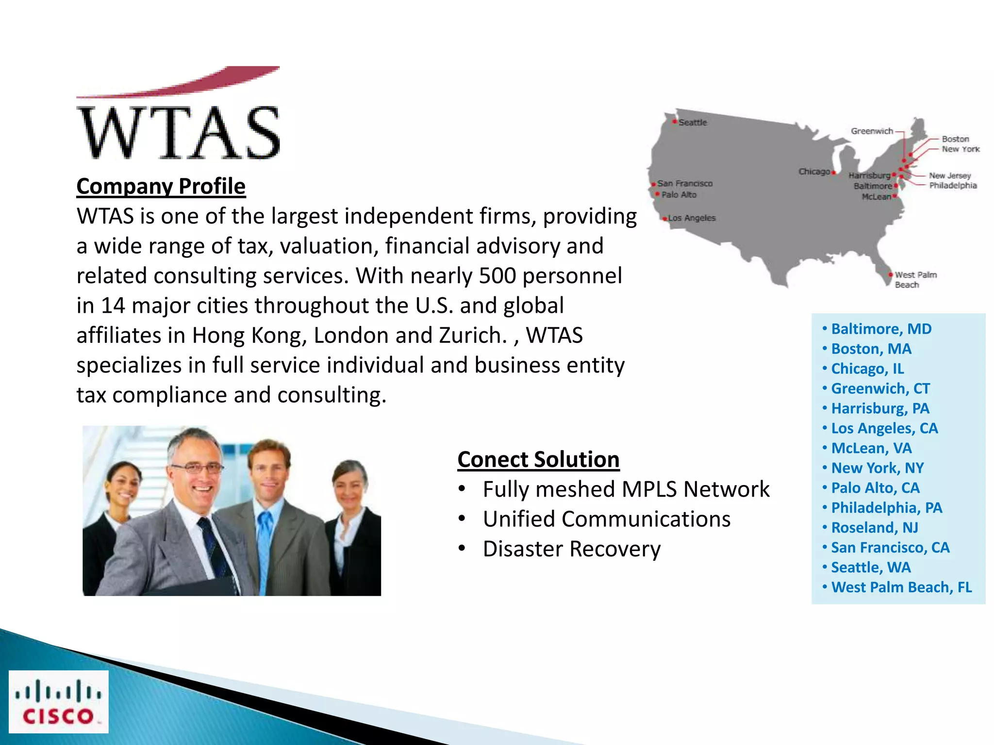 Company Profile
WTAS is one of the largest independent firms, providing
a wide range of tax, valuation, financial advisory and
related consulting services. With nearly 500 personnel
in 14 major cities throughout the U.S. and global
                                                                     • Baltimore, MD
affiliates in Hong Kong, London and Zurich. , WTAS                   • Boston, MA
specializes in full service individual and business entity           • Chicago, IL
                                                                     • Greenwich, CT
tax compliance and consulting.                                       • Harrisburg, PA
                                                                     • Los Angeles, CA
                                                                     • McLean, VA
                                       Conect Solution               • New York, NY
                                       • Fully meshed MPLS Network   • Palo Alto, CA
                                                                     • Philadelphia, PA
                                       • Unified Communications      • Roseland, NJ
                                       • Disaster Recovery           • San Francisco, CA
                                                                     • Seattle, WA
                                                                     • West Palm Beach, FL
 