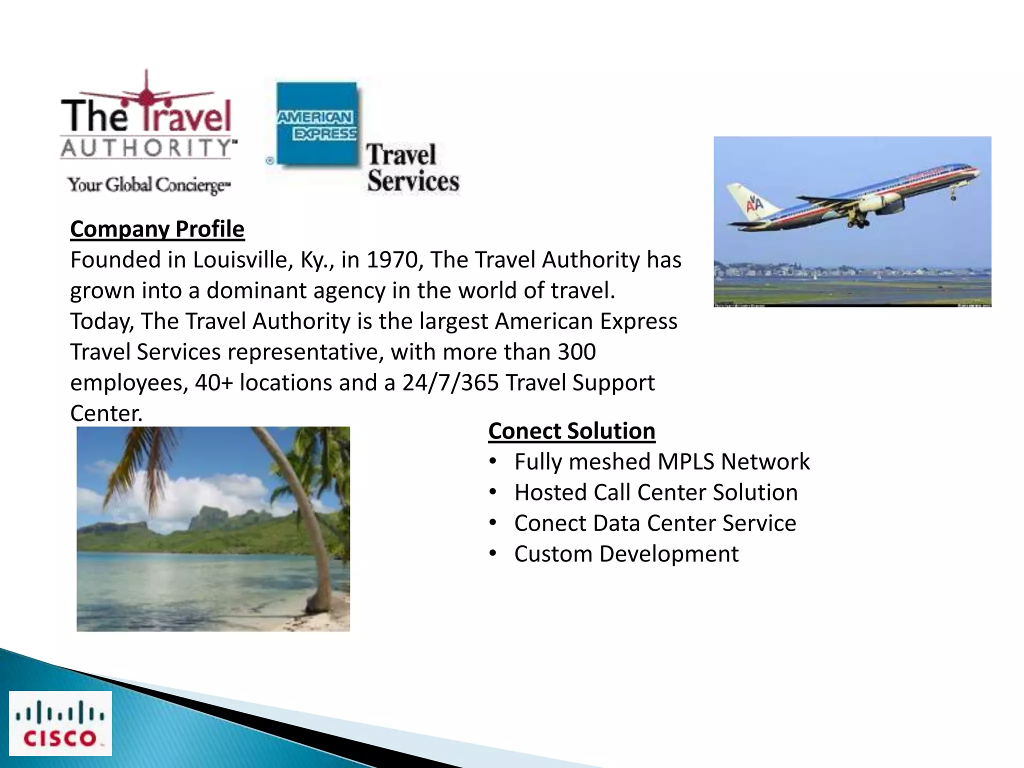 Company Profile
Founded in Louisville, Ky., in 1970, The Travel Authority has
grown into a dominant agency in the world of travel.
Today, The Travel Authority is the largest American Express
Travel Services representative, with more than 300
employees, 40+ locations and a 24/7/365 Travel Support
Center.
                                          Conect Solution
                                          • Fully meshed MPLS Network
                                          • Hosted Call Center Solution
                                          • Conect Data Center Service
                                          • Custom Development
 