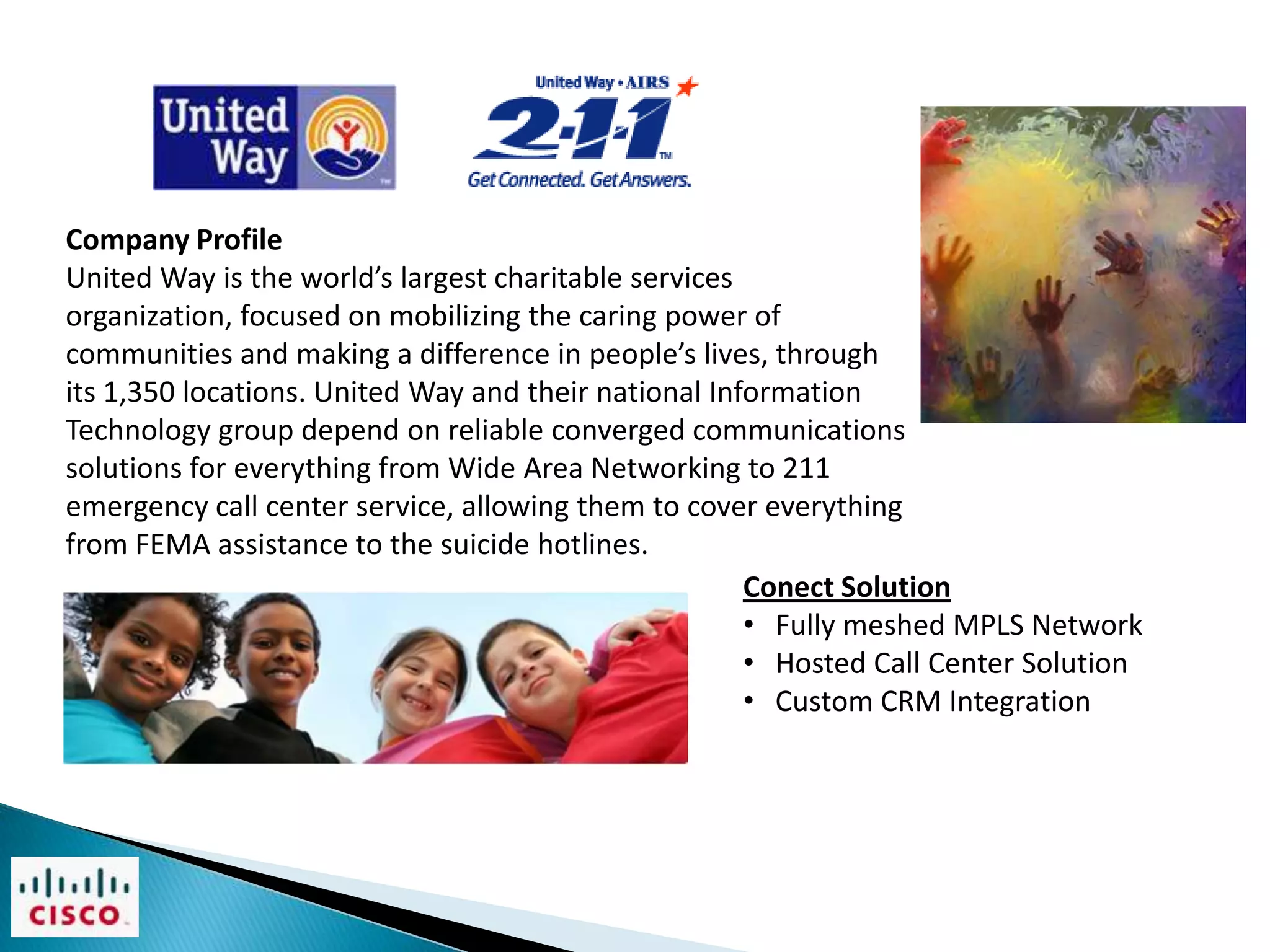Company Profile
United Way is the world’s largest charitable services
organization, focused on mobilizing the caring power of
communities and making a difference in people’s lives, through
its 1,350 locations. United Way and their national Information
Technology group depend on reliable converged communications
solutions for everything from Wide Area Networking to 211
emergency call center service, allowing them to cover everything
from FEMA assistance to the suicide hotlines.
                                                      Conect Solution
                                                      • Fully meshed MPLS Network
                                                      • Hosted Call Center Solution
                                                      • Custom CRM Integration
 