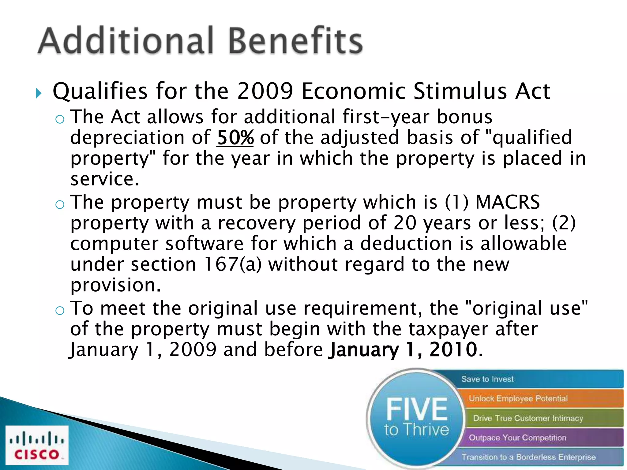    Qualifies for the 2009 Economic Stimulus Act
    o The Act allows for additional first-year bonus
      depreciation of 50% of the adjusted basis of "qualified
      property" for the year in which the property is placed in
      service.
    o The property must be property which is (1) MACRS
      property with a recovery period of 20 years or less; (2)
      computer software for which a deduction is allowable
      under section 167(a) without regard to the new
      provision.
    o To meet the original use requirement, the "original use"
      of the property must begin with the taxpayer after
      January 1, 2009 and before January 1, 2010.
 