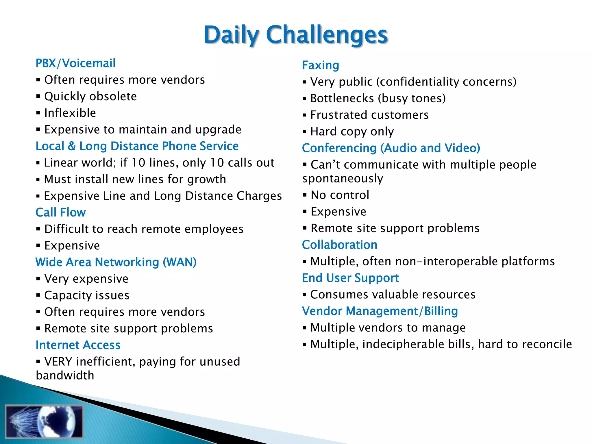Daily Challenges
PBX/Voicemail                                    Faxing
 Often requires more vendors                     Very public (confidentiality concerns)
 Quickly obsolete                                Bottlenecks (busy tones)
 Inflexible                                      Frustrated customers
 Expensive to maintain and upgrade               Hard copy only
Local & Long Distance Phone Service              Conferencing (Audio and Video)
 Linear world; if 10 lines, only 10 calls out    Can‘t communicate with multiple people
 Must install new lines for growth              spontaneously
 Expensive Line and Long Distance Charges        No control
Call Flow                                         Expensive
 Difficult to reach remote employees             Remote site support problems
 Expensive                                      Collaboration
Wide Area Networking (WAN)                        Multiple, often non-interoperable platforms
 Very expensive                                 End User Support
 Capacity issues                                 Consumes valuable resources
 Often requires more vendors                    Vendor Management/Billing
 Remote site support problems                    Multiple vendors to manage
Internet Access                                   Multiple, indecipherable bills, hard to reconcile
 VERY inefficient, paying for unused
bandwidth
 
