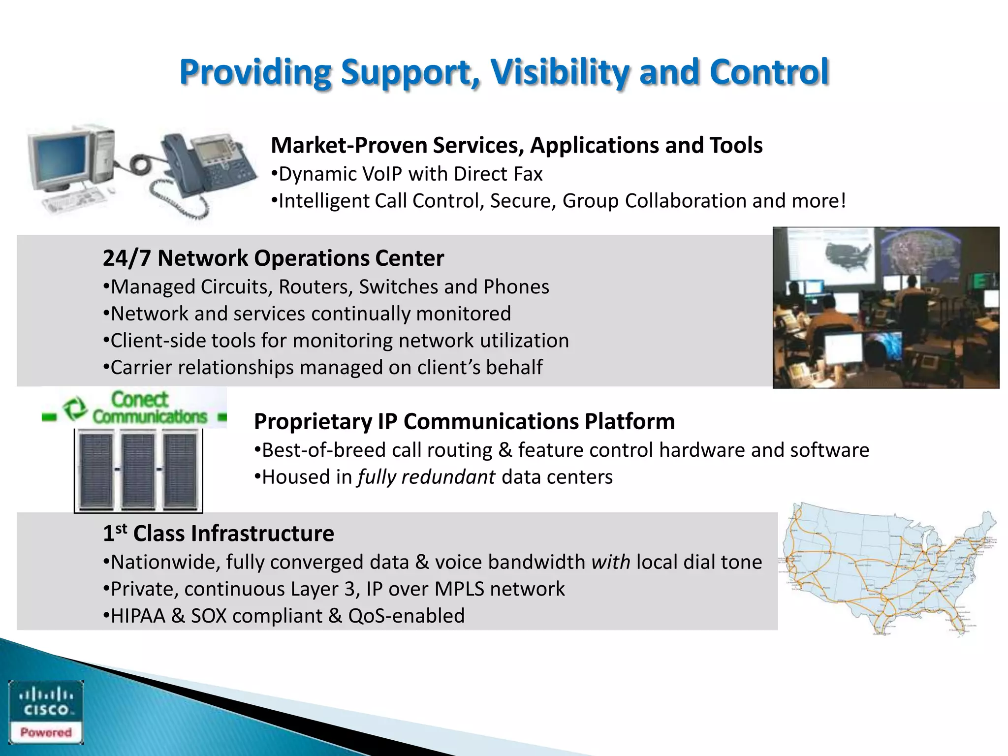 Providing Support, Visibility and Control
                   Market-Proven Services, Applications and Tools
                   •Dynamic VoIP with Direct Fax
                   •Intelligent Call Control, Secure, Group Collaboration and more!

24/7 Network Operations Center
•Managed Circuits, Routers, Switches and Phones
•Network and services continually monitored
•Client-side tools for monitoring network utilization
•Carrier relationships managed on client’s behalf

                 Proprietary IP Communications Platform
                 •Best-of-breed call routing & feature control hardware and software
                 •Housed in fully redundant data centers

1st Class Infrastructure
•Nationwide, fully converged data & voice bandwidth with local dial tone
•Private, continuous Layer 3, IP over MPLS network
•HIPAA & SOX compliant & QoS-enabled
 