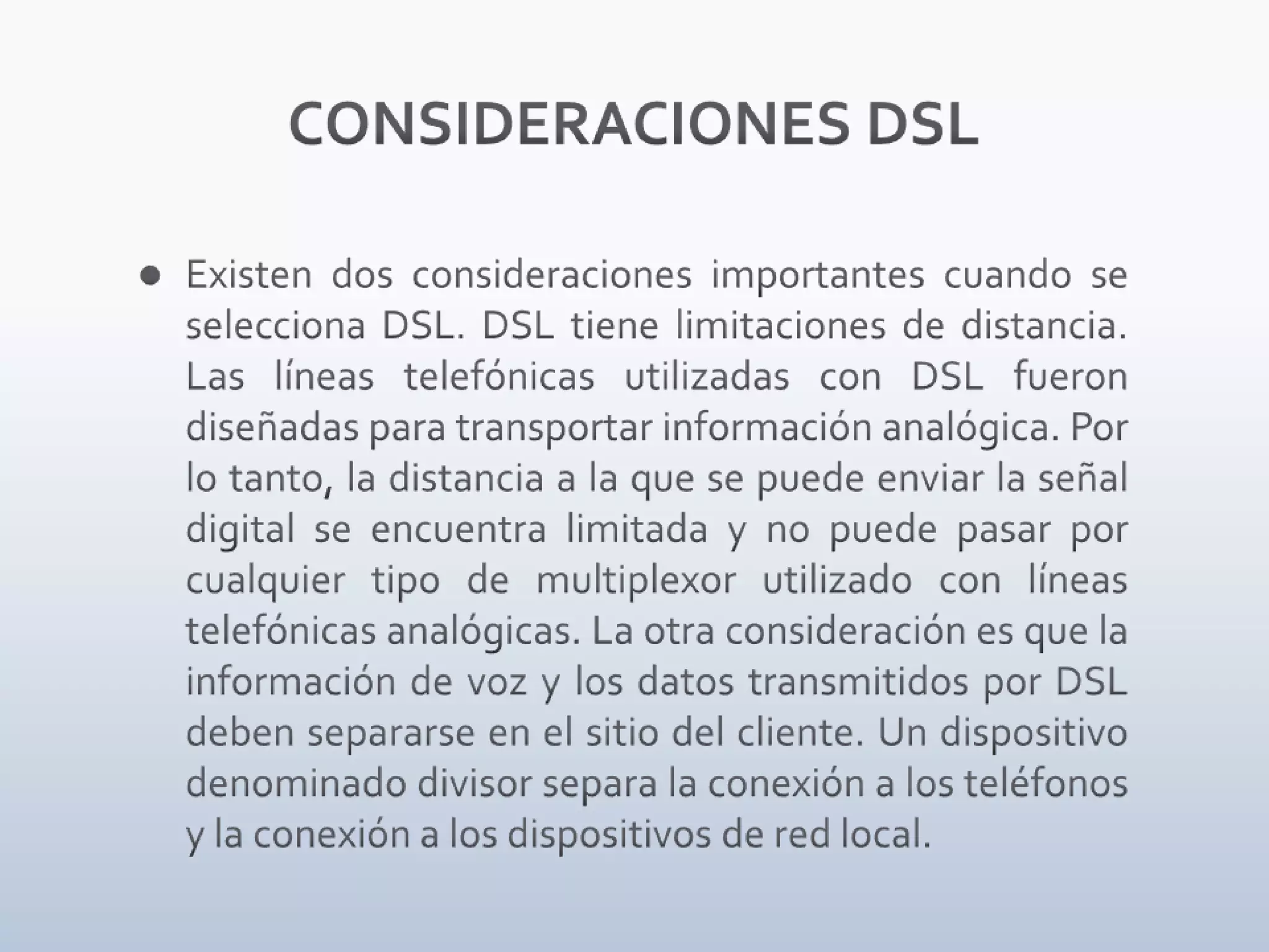 CONSIDERACIONES DSLExisten dos consideraciones importantes cuando se selecciona DSL. DSL tiene limitaciones de distancia. Las líneas telefónicas utilizadas con DSL fueron diseñadas para transportar información analógica. Por lo tanto, la distancia a la que se puede enviar la señal digital se encuentra limitada y no puede pasar por cualquier tipo de multiplexor utilizado con líneas telefónicas analógicas. La otra consideración es que la información de voz y los datos transmitidos por DSL deben separarse en el sitio del cliente. Un dispositivo denominado divisor separa la conexión a los teléfonos y la conexión a los dispositivos de red local.