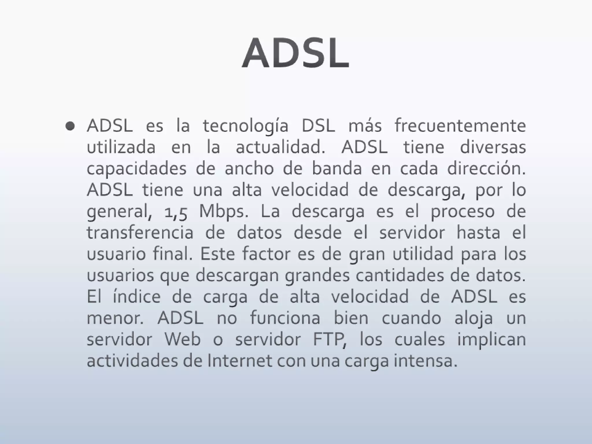 ADSLADSL es la tecnología DSL más frecuentemente utilizada en la actualidad. ADSL tiene diversas capacidades de ancho de banda en cada dirección. ADSL tiene una alta velocidad de descarga, por lo general, 1,5 Mbps. La descarga es el proceso de transferencia de datos desde el servidor hasta el usuario final. Este factor es de gran utilidad para los usuarios que descargan grandes cantidades de datos. El índice de carga de alta velocidad de ADSL es menor. ADSL no funciona bien cuando aloja un servidor Web o servidor FTP, los cuales implican actividades de Internet con una carga intensa.