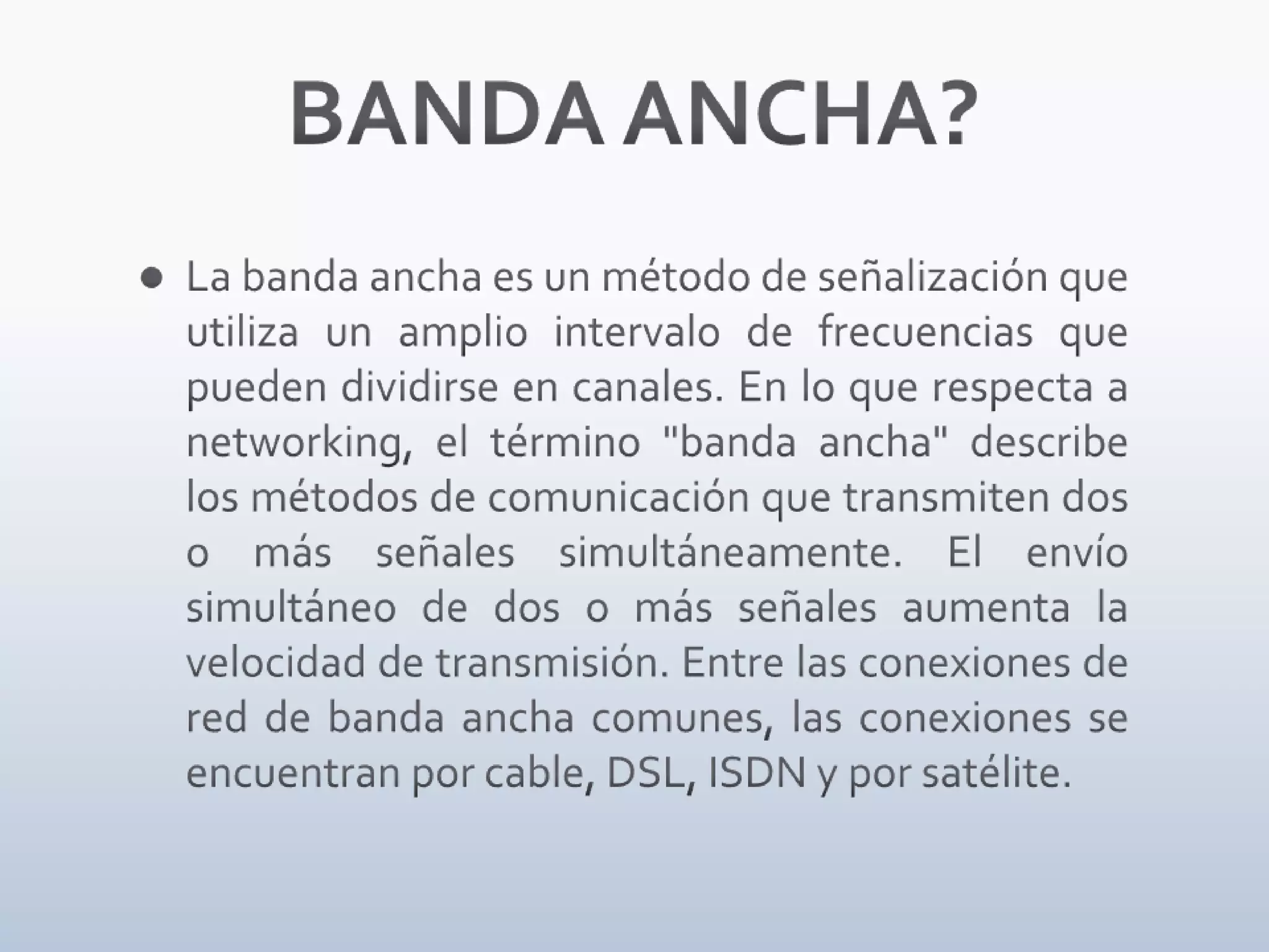 BANDA ANCHA?La banda ancha es un método de señalización que utiliza un amplio intervalo de frecuencias que pueden dividirse en canales. En lo que respecta a networking, el término "banda ancha" describe los métodos de comunicación que transmiten dos o más señales simultáneamente. El envío simultáneo de dos o más señales aumenta la velocidad de transmisión. Entre las conexiones de red de banda ancha comunes, las conexiones se encuentran por cable, DSL, ISDN y por satélite.