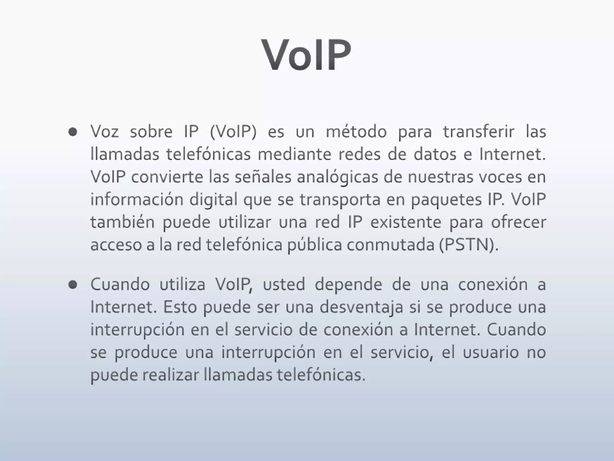 VoIPVoz sobre IP (VoIP) es un método para transferir las llamadas telefónicas mediante redes de datos e Internet. VoIP convierte las señales analógicas de nuestras voces en información digital que se transporta en paquetes IP. VoIP también puede utilizar una red IP existente para ofrecer acceso a la red telefónica pública conmutada (PSTN).Cuando utiliza VoIP, usted depende de una conexión a Internet. Esto puede ser una desventaja si se produce una interrupción en el servicio de conexión a Internet. Cuando se produce una interrupción en el servicio, el usuario no puede realizar llamadas telefónicas.