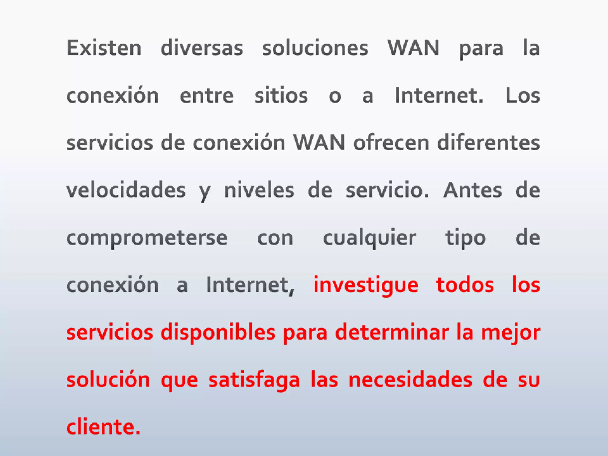 Existen diversas soluciones WAN para la conexión entre sitios o a Internet. Los servicios de conexión WAN ofrecen diferentes velocidades y niveles de servicio. Antes de comprometerse con cualquier tipo de conexión a Internet, investigue todos los servicios disponibles para determinar la mejor solución que satisfaga las necesidades de su cliente.