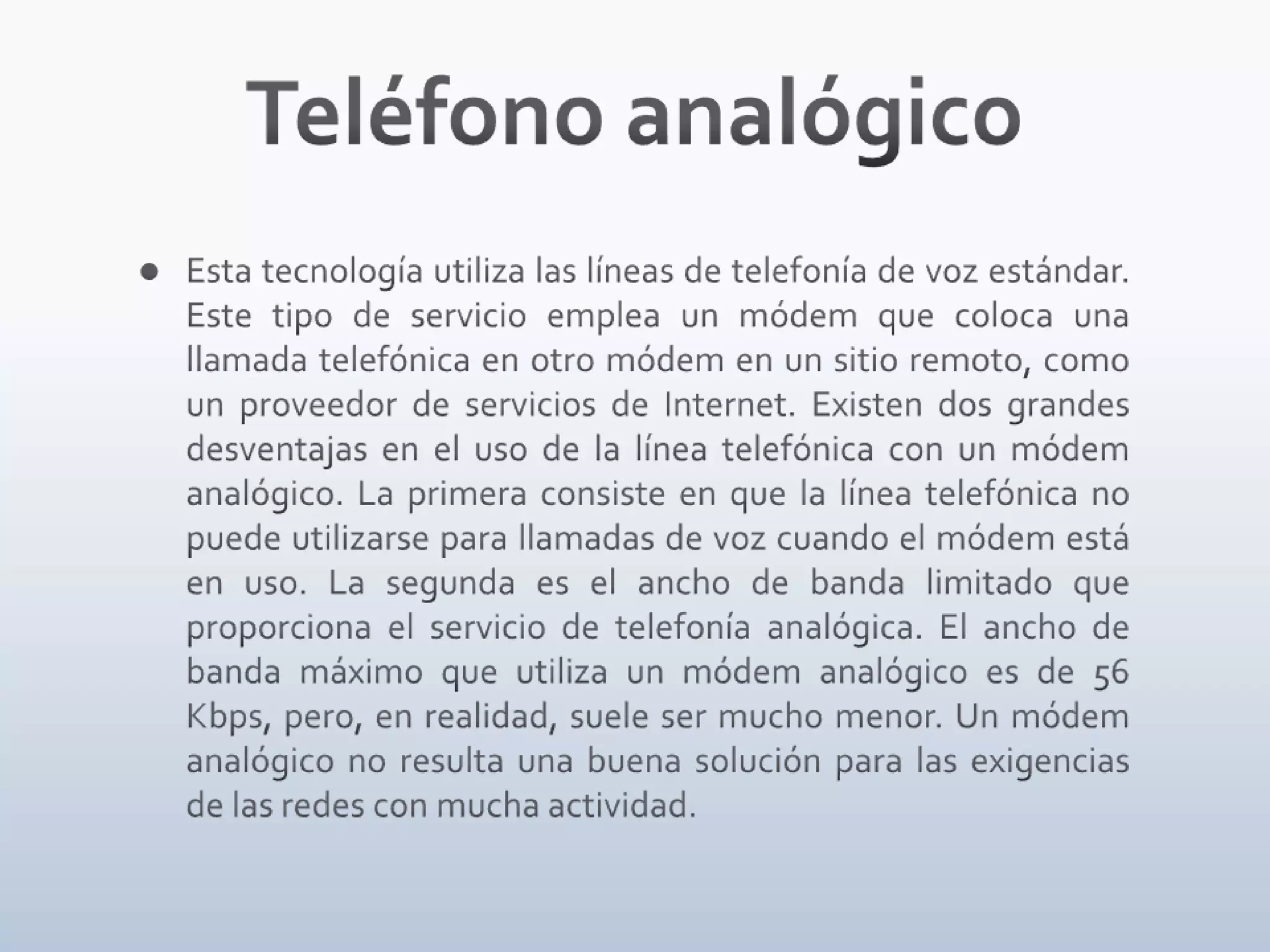 Teléfono analógicoEsta tecnología utiliza las líneas de telefonía de voz estándar. Este tipo de servicio emplea un módem que coloca una llamada telefónica en otro módem en un sitio remoto, como un proveedor de servicios de Internet. Existen dos grandes desventajas en el uso de la línea telefónica con un módem analógico. La primera consiste en que la línea telefónica no puede utilizarse para llamadas de voz cuando el módem está en uso. La segunda es el ancho de banda limitado que proporciona el servicio de telefonía analógica. El ancho de banda máximo que utiliza un módem analógico es de 56 Kbps, pero, en realidad, suele ser mucho menor. Un módem analógico no resulta una buena solución para las exigencias de las redes con mucha actividad.