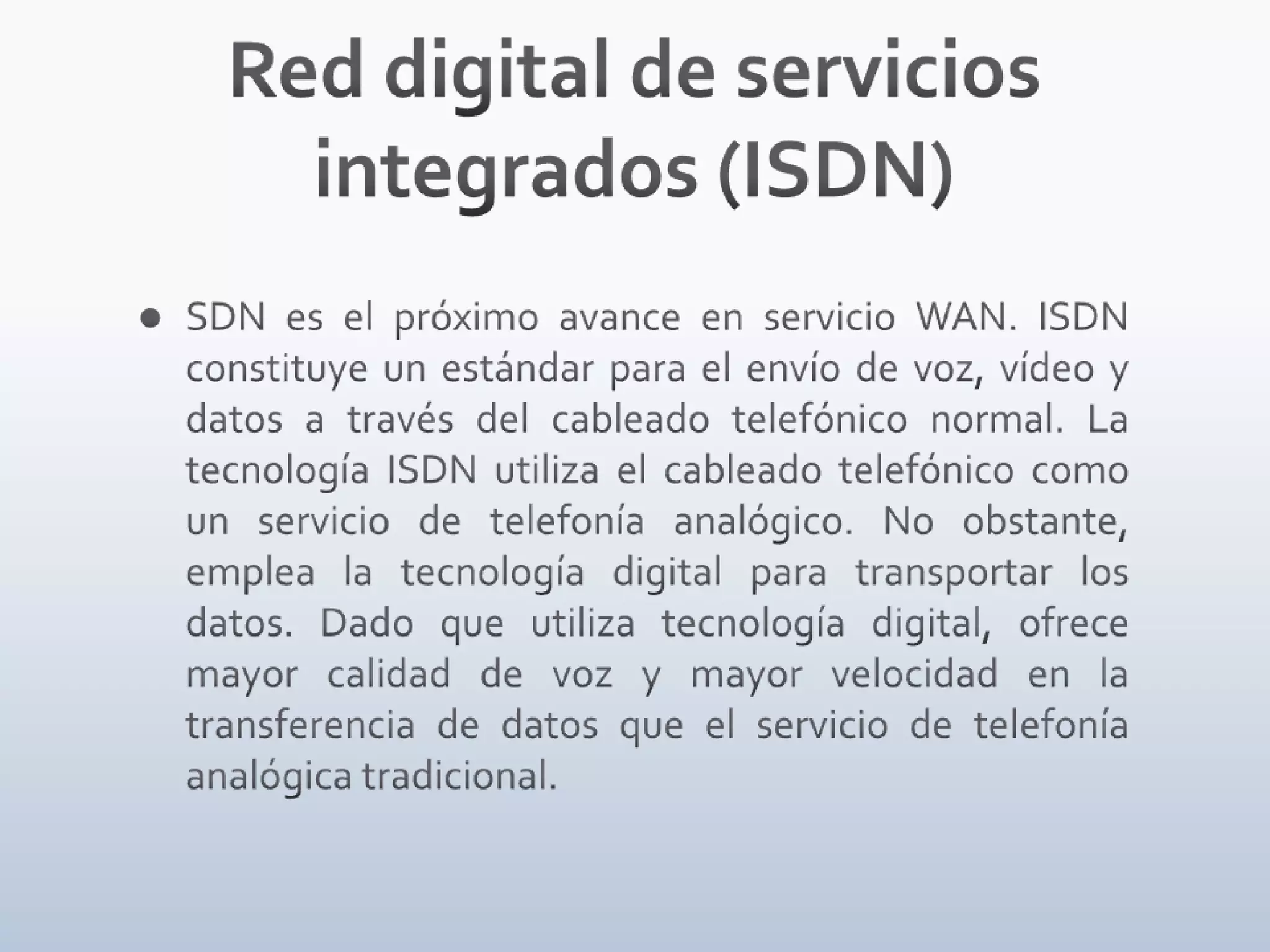 Red digital de servicios integrados (ISDN)SDN es el próximo avance en servicio WAN. ISDN constituye un estándar para el envío de voz, vídeo y datos a través del cableado telefónico normal. La tecnología ISDN utiliza el cableado telefónico como un servicio de telefonía analógico. No obstante, emplea la tecnología digital para transportar los datos. Dado que utiliza tecnología digital, ofrece mayor calidad de voz y mayor velocidad en la transferencia de datos que el servicio de telefonía analógica tradicional.