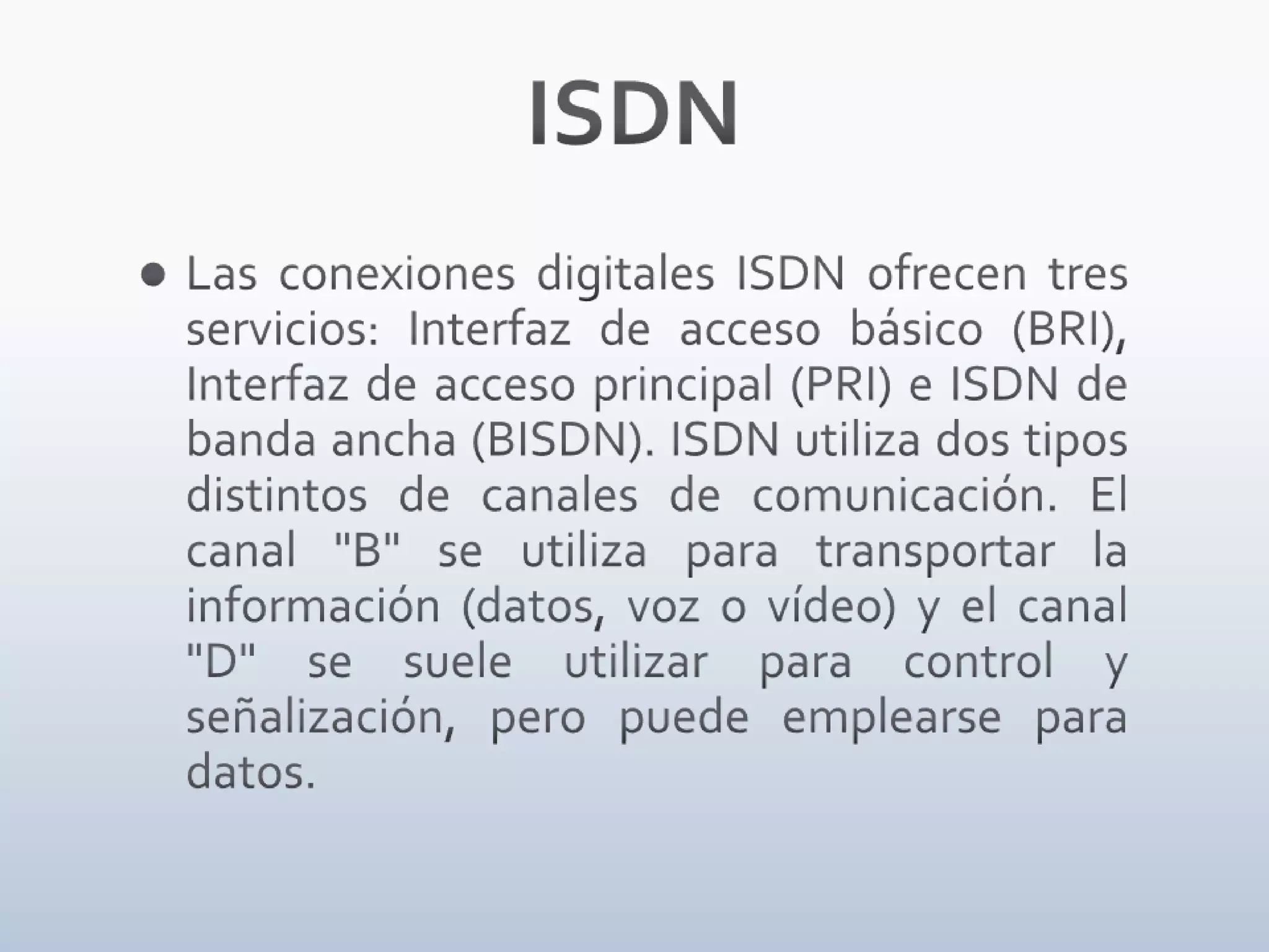 ISDNLas conexiones digitales ISDN ofrecen tres servicios: Interfaz de acceso básico (BRI), Interfaz de acceso principal (PRI) e ISDN de banda ancha (BISDN). ISDN utiliza dos tipos distintos de canales de comunicación. El canal "B" se utiliza para transportar la información (datos, voz o vídeo) y el canal "D" se suele utilizar para control y señalización, pero puede emplearse para datos.	
