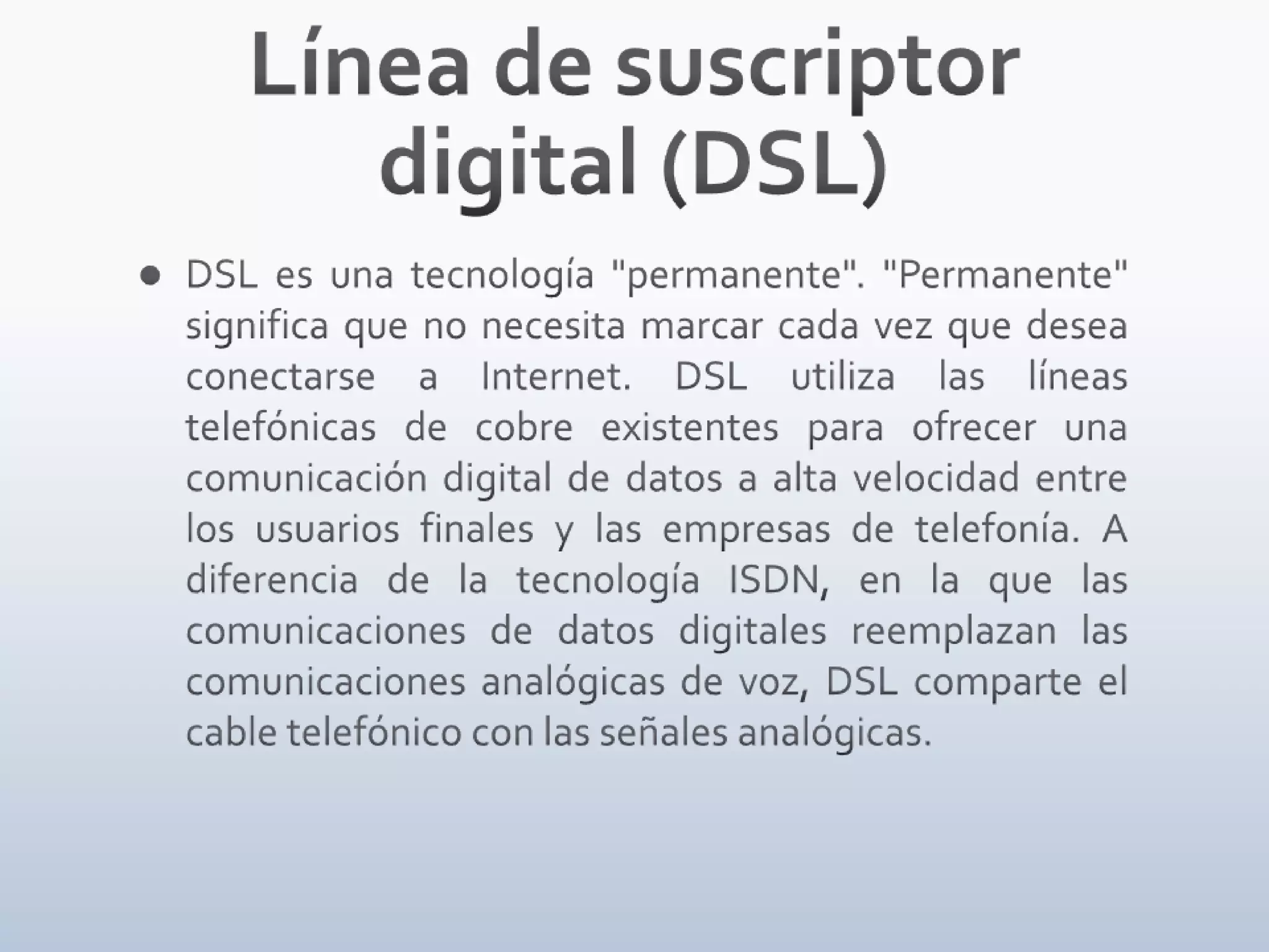 Línea de suscriptor digital (DSL)DSL es una tecnología "permanente". "Permanente" significa que no necesita marcar cada vez que desea conectarse a Internet. DSL utiliza las líneas telefónicas de cobre existentes para ofrecer una comunicación digital de datos a alta velocidad entre los usuarios finales y las empresas de telefonía. A diferencia de la tecnología ISDN, en la que las comunicaciones de datos digitales reemplazan las comunicaciones analógicas de voz, DSL comparte el cable telefónico con las señales analógicas.
