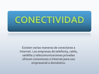 CONECTIVIDAD Existen varias maneras de conectarse a Internet. Las empresas de telefonía, cable, satélite y telecomunicaciones privadas ofrecen conexiones a Internet para uso empresarial o doméstico. 