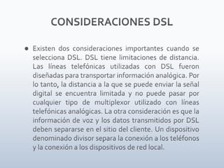 CONSIDERACIONES DSLExisten dos consideraciones importantes cuando se selecciona DSL. DSL tiene limitaciones de distancia. Las líneas telefónicas utilizadas con DSL fueron diseñadas para transportar información analógica. Por lo tanto, la distancia a la que se puede enviar la señal digital se encuentra limitada y no puede pasar por cualquier tipo de multiplexor utilizado con líneas telefónicas analógicas. La otra consideración es que la información de voz y los datos transmitidos por DSL deben separarse en el sitio del cliente. Un dispositivo denominado divisor separa la conexión a los teléfonos y la conexión a los dispositivos de red local.