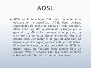 ADSLADSL es la tecnología DSL más frecuentemente utilizada en la actualidad. ADSL tiene diversas capacidades de ancho de banda en cada dirección. ADSL tiene una alta velocidad de descarga, por lo general, 1,5 Mbps. La descarga es el proceso de transferencia de datos desde el servidor hasta el usuario final. Este factor es de gran utilidad para los usuarios que descargan grandes cantidades de datos. El índice de carga de alta velocidad de ADSL es menor. ADSL no funciona bien cuando aloja un servidor Web o servidor FTP, los cuales implican actividades de Internet con una carga intensa.