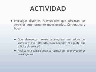 ACTIVIDADInvestigar distintos Proveedores que ofrezcan los servicios anteriormente mencionados. Corporativa y hogar.Que elementos provee la empresa prestadora del servicio y que infraestructura necesita el agente que solicita el servicio?Realice una tabla donde se comparen los proveedores investigados.   