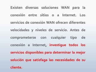 Existen diversas soluciones WAN para la conexión entre sitios o a Internet. Los servicios de conexión WAN ofrecen diferentes velocidades y niveles de servicio. Antes de comprometerse con cualquier tipo de conexión a Internet, investigue todos los servicios disponibles para determinar la mejor solución que satisfaga las necesidades de su cliente.