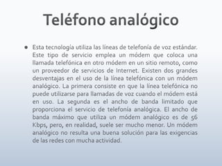 Teléfono analógicoEsta tecnología utiliza las líneas de telefonía de voz estándar. Este tipo de servicio emplea un módem que coloca una llamada telefónica en otro módem en un sitio remoto, como un proveedor de servicios de Internet. Existen dos grandes desventajas en el uso de la línea telefónica con un módem analógico. La primera consiste en que la línea telefónica no puede utilizarse para llamadas de voz cuando el módem está en uso. La segunda es el ancho de banda limitado que proporciona el servicio de telefonía analógica. El ancho de banda máximo que utiliza un módem analógico es de 56 Kbps, pero, en realidad, suele ser mucho menor. Un módem analógico no resulta una buena solución para las exigencias de las redes con mucha actividad.