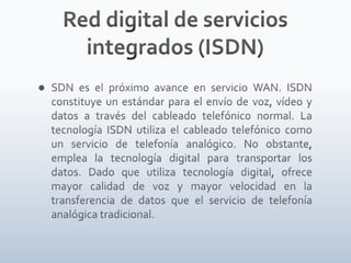 Red digital de servicios integrados (ISDN)SDN es el próximo avance en servicio WAN. ISDN constituye un estándar para el envío de voz, vídeo y datos a través del cableado telefónico normal. La tecnología ISDN utiliza el cableado telefónico como un servicio de telefonía analógico. No obstante, emplea la tecnología digital para transportar los datos. Dado que utiliza tecnología digital, ofrece mayor calidad de voz y mayor velocidad en la transferencia de datos que el servicio de telefonía analógica tradicional.