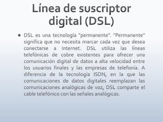 Línea de suscriptor digital (DSL)DSL es una tecnología "permanente". "Permanente" significa que no necesita marcar cada vez que desea conectarse a Internet. DSL utiliza las líneas telefónicas de cobre existentes para ofrecer una comunicación digital de datos a alta velocidad entre los usuarios finales y las empresas de telefonía. A diferencia de la tecnología ISDN, en la que las comunicaciones de datos digitales reemplazan las comunicaciones analógicas de voz, DSL comparte el cable telefónico con las señales analógicas.