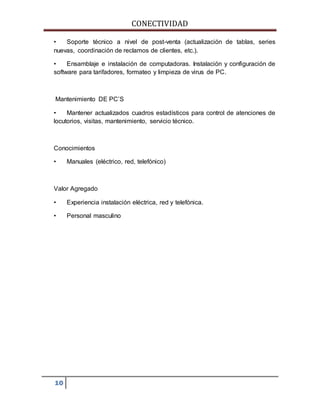 CONECTIVIDAD 
• Soporte técnico a nivel de post-venta (actualización de tablas, series 
nuevas, coordinación de reclamos de clientes, etc.). 
• Ensamblaje e instalación de computadoras. Instalación y configuración de 
software para tarifadores, formateo y limpieza de virus de PC. 
Mantenimiento DE PC’S 
• Mantener actualizados cuadros estadísticos para control de atenciones de 
locutorios, visitas, mantenimiento, servicio técnico. 
Conocimientos 
• Manuales (eléctrico, red, telefónico) 
Valor Agregado 
• Experiencia instalación eléctrica, red y telefónica. 
• Personal masculino 
10 
 