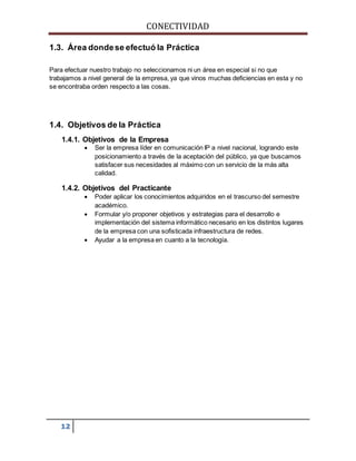 CONECTIVIDAD 
1.3. Área donde se efectuó la Práctica 
Para efectuar nuestro trabajo no seleccionamos ni un área en especial si no que 
trabajamos a nivel general de la empresa, ya que vinos muchas deficiencias en esta y no 
se encontraba orden respecto a las cosas. 
1.4. Objetivos de la Práctica 
1.4.1. Objetivos de la Empresa 
12 
 Ser la empresa líder en comunicación IP a nivel nacional, logrando este 
posicionamiento a través de la aceptación del público, ya que buscamos 
satisfacer sus necesidades al máximo con un servicio de la más alta 
calidad. 
1.4.2. Objetivos del Practicante 
 Poder aplicar los conocimientos adquiridos en el trascurso del semestre 
académico. 
 Formular y/o proponer objetivos y estrategias para el desarrollo e 
implementación del sistema informático necesario en los distintos lugares 
de la empresa con una sofisticada infraestructura de redes. 
 Ayudar a la empresa en cuanto a la tecnología. 
 