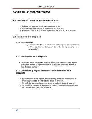 CONECTIVIDAD 
CAPITULO II: ASPECTOS TECNICOS 
2.1. Descripción de las actividades realizadas 
13 
 Medidas del área que se planea implementar la red. 
 Costos de los equipos para la implementación de la red. 
 Presentación de la propuesta de implementación de la red en la empresa. 
2.2. Propuesta a la empresa 
2.2.1. Problemática 
¿La implementación de la red ubicada en la empresa se encuentra en 
terribles condiciones debido al descuido de los usuarios y la 
manipulación? 
2.2.2. Descripción de la Propuesta 
 Se plantea utilizar los equipos antiguos al igual que comprar nuevos equipos 
para poder mejorar la implementación de la red y a la vez poder mejorar el 
flujo de datos interno. 
2.2.3 Dificultades y logros alcanzados en el desarrollo de la 
propuesta 
 La información de los equipos, herramientas y materiales no se obtuvo de 
manera apresurada, desorden de las áreas de almacén. 
 Se realizó una propuesta de mejora para la implementación de una red. 
 Se mostraron los fallos de seguridad en cuanto a seguridad del usuario y la 
las posibles fallas que provocaría la red. 
 