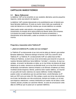 CONECTIVIDAD 
CAPÍTULO III: MARCO TEÓRICO 
3.1. Marco Referencial 
La telefonía VoIP se ha convertido en una excelente alternativa para los pequeños 
negocios, venda esa solución de negocios 
La telefonía VoIP consiste básicamente en la posibilidad de usar el internet para 
hacer llamadas telefónicas. El costo es mucho menor dado que usualmente el 
costo del internet es un costo fijo mientras que el costo telefónico es variable. 
Usted puede vender esta solución a los pequeños y medianos negocios 
incorporando el concepto de la cabina pública de internet dentro de la empresa. 
Los equipos los puede conseguir fácilmente de diversos proveedores o 
directamente de los fabricantes y usted se convierte en un revendedor de los 
mismos. 
Preguntas y respuestas sobre Telefonía IP 
1. ¿Qué es la telefonía IP y cuáles son sus ventajas? 
La Telefonía IP es básicamente el uso de la red de datos y/o Internet para realizar 
llamadas telefónicas. Debemos distinguir el termino VoIP (Voz sobre IP) de la 
Telefonía IP. La Telefonía IP, es básicamente VoIP con salida hacia la Red 
Pública de Telefonía, es decir el uso de la red de datos para transmitir el audio de 
nuestras llamadas telefónicas hacia teléfonos “normales” y viceversa, de aquí sus 
ventajas, al convertir las llamadas en datos, ya no hay límites de distancia (la larga 
distancia ya no existe, siempre es una llamada local), ya no hay límite de cantidad 
de llamadas (normalmente estamos limitados a una llamada simultanea por línea), 
movilidad (donde tengamos internet, podemos tener nuestro teléfono, sin importar 
en que parte del mundo estemos), los nuevos teléfonos móviles inteligentes 
pueden contar con aplicativos que nos permitan hacer y recibir llamadas vía IP 
tanto por WiFi como por redes 3G. Otra ventaja y quizá una de las más atractivas, 
es el costo, las llamadas son más económicas, siempre son locales y en el caso 
que tengamos extensiones o anexos distribuidos por nuestra red de datos o entre 
nuestras oficinas y locales con solo tener Internet, el costo de comunicación entre 
ellas es CERO ya que no pasan por un operador telefónico. 
14 
 