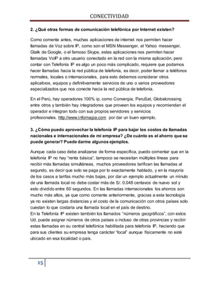 CONECTIVIDAD 
2. ¿Qué otras formas de comunicación telefónica por Internet existen? 
Como comente antes, muchas aplicaciones de internet nos permiten hacer 
llamadas de Voz sobre IP, como son el MSN Messenger, el Yahoo messenger, 
Gtalk de Google, o el famoso Skype, estas aplicaciones nos permiten hacer 
llamadas VoIP a otro usuario conectado en la red con la misma aplicación, pero 
contar con Telefonía IP es algo un poco más complicado, requiere que podamos 
hacer llamadas hacia la red pública de telefonía, es decir, poder llamar a teléfonos 
normales, locales o internacionales, para esto debemos considerar otros 
aplicativos, equipos y definitivamente servicios de uno o varios proveedores 
especializados que nos conecte hacia la red pública de telefonía. 
En el Perú, hay operadores 100% ip, como Convergía, PeruSat, Globalcrossing 
entre otros y también hay integradores que proveen los equipos y recomiendan el 
operador e integran todo con sus propios servidores y servicios 
profesionales. http://www.infomagia.com por dar un buen ejemplo. 
3. ¿Cómo puedo aprovechar la telefonía IP para bajar los costos de llamadas 
nacionales e internacionales de mi empresa? ¿De cuánto es el ahorro que se 
puede generar? Puede darme algunos ejemplos. 
Aunque cada caso debe analizarse de forma específica, puedo comentar que en la 
telefonía IP no hay “renta básica”, tampoco se necesitan múltiples líneas para 
recibir más llamadas simultáneas, muchos proveedores tarifican las llamadas al 
segundo, es decir que solo se paga por lo exactamente hablado, y en la mayoría 
de los casos a tarifas mucho más bajas, por dar un ejemplo actualmente un minuto 
de una llamada local no debe costar más de S/. 0.048 centavos de nuevo sol y 
esto dividido entre 60 segundos. En las llamadas internacionales los ahorros son 
mucho más altos, ya que como comente anteriormente, gracias a esta tecnología 
ya no existen largas distancias y el costo de la comunicación con otros países solo 
cuestan lo que costaría una llamada local en el país de destino. 
En la Telefonía IP existen también los llamados “números geográficos”, con estos 
Ud. puede asignar números de otros países o incluso de otras provincias y recibir 
estas llamadas en su central telefónica habilitada para telefonía IP, haciendo que 
para sus clientes su empresa tenga carácter “local” aunque físicamente no esté 
ubicado en esa localidad o país. 
15 
 