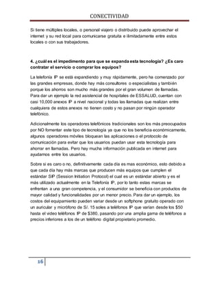 CONECTIVIDAD 
Si tiene múltiples locales, o personal viajero o distribuido puede aprovechar el 
internet y su red local para comunicarse gratuita e ilimitadamente entre estos 
locales o con sus trabajadores. 
4. ¿cuál es el impedimento para que se expanda esta tecnología? ¿Es caro 
contratar el servicio o comprar los equipos? 
La telefonía IP se está expandiendo y muy rápidamente, pero ha comenzado por 
las grandes empresas, donde hay más consultores o especialistas y también 
porque los ahorros son mucho más grandes por el gran volumen de llamadas. 
Para dar un ejemplo la red asistencial de hospitales de ESSALUD, cuentan con 
casi 10,000 anexos IP a nivel nacional y todas las llamadas que realizan entre 
cualquiera de estos anexos no tienen costo y no pasan por ningún operador 
telefónico. 
Adicionalmente los operadores telefónicos tradicionales son los más preocupados 
por NO fomentar este tipo de tecnología ya que no los beneficia económicamente, 
algunos operadores móviles bloquean las aplicaciones o el protocolo de 
comunicación para evitar que los usuarios puedan usar esta tecnología para 
ahorrar en llamadas. Pero hay mucha información publicada en internet para 
ayudarnos entre los usuarios. 
Sobre si es caro o no, definitivamente cada día es mas económico, esto debido a 
que cada día hay más marcas que producen más equipos que cumplen el 
estándar SIP (Session Initiation Protocol) el cual es un estándar abierto y es el 
más utilizado actualmente en la Telefonía IP, por lo tanto estas marcas se 
enfrentan a una gran competencia, y el consumidor se beneficia con productos de 
mayor calidad y funcionalidades por un menor precio. Para dar un ejemplo, los 
costos del equipamiento pueden variar desde un softphone gratuito operado con 
un auricular y micrófono de S/. 15 soles a teléfonos IP que varían desde los $50 
hasta el video teléfonos IP de $380, pasando por una amplia gama de teléfonos a 
precios inferiores a los de un teléfono digital propietario promedio. 
16 
 