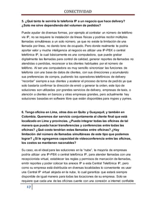 CONECTIVIDAD 
5. ¿Qué tanto le serviría la telefonía IP a un negocio que hace delivery? 
¿Solo me sirve dependiendo del volumen de pedidos? 
Puede ayudar de diversas formas, por ejemplo al contratar un número de teléfono 
vía IP, no se requiere la instalación de líneas físicas y podrías recibir múltiples 
llamadas simultáneas a un solo número, ya que no existe la limitación de una 
llamada por línea, no dando tono de ocupado. Pero donde realmente te podría 
aportar valor y mucha inteligencia al negocio es utilizar una IP-PBX o central 
telefónica IP, la cual básicamente es una computadora, que puede grabar 
digitalmente las llamadas para control de calidad, generar reportes de llamadas no 
atendidas o perdidas, reconocer a los clientes habituales por el número de 
teléfono. Al ser una computadora es muy sencillo sincronizar las funciones de 
telefonía con una base de datos de clientes, con sus direcciones y acumulando 
sus preferencias de compra, pudiendo los operadores telefónicos de delivery 
“recordar” siempre a sus clientes y acelerar el proceso de toma de pedido ya que 
solo bastaría confirmar la dirección de envió y generar la orden, este tipo de 
soluciones son utilizadas por grandes servicios de delivery, empresas de taxis, o 
atención a clientes en bancos y otras empresas grandes, pero actualmente hay 
soluciones basadas en software libre que están disponibles para mypes y pymes. 
6. Tengo oficina en Lima, otras dos en Quito y Guayaquil, y también en 
Colombia. Queremos dar servicio conjuntamente al cliente final que está 
localizado en Lima y provincias. ¿Puedo integrar todas las oficinas de tal 
manera que pueda hacer transferencias y conferencias entre todas las 
oficinas? ¿Qué costo tendrían estas llamadas entre oficinas? ¿Hay 
limitación del número de llamadas simultáneas de este tipo que podemos 
lograr? ¿Si le agregamos capacidad de videoconferencia entre las oficinas, 
los costos se mantienen razonables? 
Su caso, es el ideal para las soluciones en la “nube”, la mayoría de empresas 
podría utilizar una IP-PBX o central telefónica IP, para atender llamadas con una 
recepcionista virtual, establecer las reglas y permisos de marcación de llamadas, 
emitir reportes y poder colocar los anexos IP a esta Central Telefónica IP, pero 
como su empresa está distribuida en diversas localidades lo conveniente es usar 
una Central IP virtual alojada en la nube, lo cual garantiza que estará siempre 
disponible de igual manera para todas las locaciones de su empresa. Solo se 
requiere que cada una de las oficinas cuente con una conexión a internet confiable 
17 
 