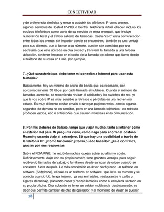 CONECTIVIDAD 
y de preferencia simétrica y rentar o adquirir los teléfonos IP como anexos, 
algunos servicios de Hosted IP-PBX o Central Telefónica virtual ofrecen incluso los 
equipos telefónicos como parte de su servicio de renta mensual, que incluye 
numeración local y el trafico saliente de llamadas. Costo “cero” en la comunicación 
entre todos los anexos sin importar donde se encuentren, también es una ventaja 
para sus clientes, que al llamar a su número, pueden ser atendidos por una 
secretaria que este ubicada en otra ciudad y transferir la llamada a una tercera 
ubicación, sin tener impacto en el costo de la llamada del cliente que llamo desde 
el teléfono de su casa en Lima, por ejemplo. 
7. ¿Qué características debe tener mi conexión a internet para usar esta 
telefonía? 
Básicamente, hay un mínimo de ancho de banda que es necesario, son 
aproximadamente 30 Kbps, por cada llamada simultánea. Cuando el número de 
llamadas aumenta, se recomienda revisar el cableado y los switches de red, ya 
que la voz sobre IP es muy sensible a retrasos o pérdidas en una red en mal 
estado. Es muy diferente enviar emails o navegar páginas webs, donde algunos 
segundos de demora no es sensible, pero en una llamada telefónica, los retrasos 
producen vacíos, eco o entrecortes que causan molestias en la comunicación. 
8. Por mis deberes de trabajo, tengo que viajar mucho, tanto al interior como 
al exterior del país. Mi pregunta viene, como hago para ahorrar el costoso 
Roaming cuando viajo al extranjero. Sé que hay una posibilidad a través de 
la telefonía IP. ¿Cómo funciona? ¿Cómo puedo hacerlo?, ¿Qué contrato?, 
gracias por sus respuestas 
Sobre el ROAMING, he recibido muchas quejas sobre su altísimo costo. 
Definitivamente viajar con su propio número tiene grandes ventajas para seguir 
recibiendo llamadas de trabajo o familiares desde su lugar de origen cuando se 
encuentra fuera del país. Lo más económico es llevar configurado un teléfono en 
software (Softphone), el cual es un teléfono en software, que lleva su número y se 
conecta cuando Ud. tenga internet, ya sea en hoteles, restaurantes y cafés o 
lugares de trabajo, pudiendo hacer y recibir llamadas como si estuviera sentado en 
su propia oficina. Otra solución es tener un celular multibanda desbloqueado, es 
decir que permita cambiar de chip de operador, y al momento de viajar se pueden 
18 
 