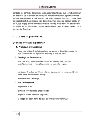 CONECTIVIDAD 
contratar los servicios de números telefónicos “geográficos” que permitan reenviar 
las llamadas de un número fijo local a un celular internacional, aprovechando la 
ventaja de la telefonía IP que se mencionó antes, la larga distancia no existe, solo 
se paga el costo local de cada país de destino. Para tener una idea un celular en 
USA, que haga y reciba llamadas ilimitadas desde y hacia Perú, con este sistema 
no supera los $30 semanales, lo cual puede resultar hasta 10 veces menos que el 
servicio de Roaming. 
3.2. Metodología de diseño 
¿Cómo se Investigara el problema? 
1. Análisis de Vulnerabilidad: 
Punto más crítico de toda la auditoria porque de él depende el curso de 
acción a tomar en las siguientes etapas y el éxito de ellas. 
2. Estrategia de Saneamiento: 
Parchea la red después haber identificado las brechas, brechas, 
reconfigurándolas o reemplazándolas por otra más segura. 
Las bases de datos, servidores internos correo, correo, comunicación sin 
cifrar, cifrar, estaciones de trabajo 
Se deben reducir el riesgo. 
3. Plan Contingencia: 
Replantear la red 
Software reconfigurado o rediseñado 
Reportar nuevos fallos de seguridad 
El riesgo con estos ítems del plan de contingencia disminuye. 
19 
 