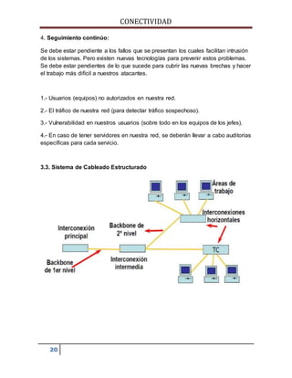 CONECTIVIDAD 
4. Seguimiento continúo: 
Se debe estar pendiente a los fallos que se presentan los cuales facilitan intrusión 
de los sistemas. Pero existen nuevas tecnologías para prevenir estos problemas. 
Se debe estar pendientes de lo que sucede para cubrir las nuevas brechas y hacer 
el trabajo más difícil a nuestros atacantes. 
1.- Usuarios (equipos) no autorizados en nuestra red. 
2.- El tráfico de nuestra red (para detectar tráfico sospechoso). 
3.- Vulnerabilidad en nuestros usuarios (sobre todo en los equipos de los jefes). 
4.- En caso de tener servidores en nuestra red, se deberán llevar a cabo auditorias 
específicas para cada servicio. 
3.3. Sistema de Cableado Estructurado 
20 
 