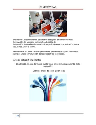 CONECTIVIDAD 
Definición: Los componentes del área de trabajo se extienden desde la 
terminación del cableado horizontal en la salida de 
información, hasta el equipo en el cual se está corriendo una aplicación sea de 
voz, datos, vídeo o control. 
Normalmente no es de carácter permanente y está diseñado para facilitar los 
cambios y la re estructuración de los dispositivos conectados. 
Área de trabajo: Componentes 
El cableado del área de trabajo puede variar en su forma dependiendo de la 
21 
aplicación. 
– Cable de enlace de cobre (patch cord) 
 