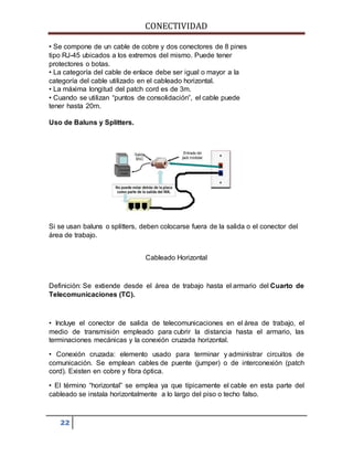 CONECTIVIDAD 
• Se compone de un cable de cobre y dos conectores de 8 pines 
tipo RJ-45 ubicados a los extremos del mismo. Puede tener 
protectores o botas. 
• La categoría del cable de enlace debe ser igual o mayor a la 
categoría del cable utilizado en el cableado horizontal. 
• La máxima longitud del patch cord es de 3m. 
• Cuando se utilizan “puntos de consolidación”, el cable puede 
tener hasta 20m. 
Uso de Baluns y Splitters. 
Si se usan baluns o splitters, deben colocarse fuera de la salida o el conector del 
área de trabajo. 
22 
Cableado Horizontal 
Definición: Se extiende desde el área de trabajo hasta el armario del Cuarto de 
Telecomunicaciones (TC). 
• Incluye el conector de salida de telecomunicaciones en el área de trabajo, el 
medio de transmisión empleado para cubrir la distancia hasta el armario, las 
terminaciones mecánicas y la conexión cruzada horizontal. 
• Conexión cruzada: elemento usado para terminar y administrar circuitos de 
comunicación. Se emplean cables de puente (jumper) o de interconexión (patch 
cord). Existen en cobre y fibra óptica. 
• El término “horizontal” se emplea ya que típicamente el cable en esta parte del 
cableado se instala horizontalmente a lo largo del piso o techo falso. 
 