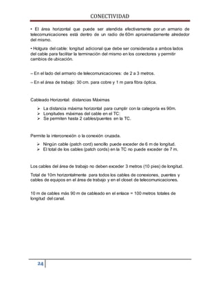 CONECTIVIDAD 
• El área horizontal que puede ser atendida efectivamente por un armario de 
telecomunicaciones está dentro de un radio de 60m aproximadamente alrededor 
del mismo. 
• Holgura del cable: longitud adicional que debe ser considerada a ambos lados 
del cable para facilitar la terminación del mismo en los conectores y permitir 
cambios de ubicación. 
– En el lado del armario de telecomunicaciones: de 2 a 3 metros. 
– En el área de trabajo: 30 cm. para cobre y 1 m para fibra óptica. 
Cableado Horizontal: distancias Máximas 
 La distancia máxima horizontal para cumplir con la categoría es 90m. 
 Longitudes máximas del cable en el TC: 
 Se permiten hasta 2 cables/puentes en la TC. 
Permite la interconexión o la conexión cruzada. 
 Ningún cable (patch cord) sencillo puede exceder de 6 m de longitud. 
 El total de los cables (patch cords) en la TC no puede exceder de 7 m. 
Los cables del área de trabajo no deben exceder 3 metros (10 pies) de longitud. 
Total de 10m horizontalmente para todos los cables de conexiones, puentes y 
cables de equipos en el área de trabajo y en el closet de telecomunicaciones. 
10 m de cables más 90 m de cableado en el enlace = 100 metros totales de 
longitud del canal. 
24 
 