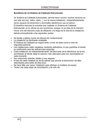 CONECTIVIDAD 
Beneficios de Un Sistema de Cableado Estructurado 
Un Sistema de Cableado Estructurado permite hacer convivir muchos servicios en 
una sola red (voz, datos, vídeo,...) con la misma instalación, independientemente 
de los equipos de transmisión y terminales electrónicos que se utilicen. 
El beneficio real para la empresa que implanta un Sistema de Cableado 
Estructurado en su oficina es uno económico, aunque no se trata de la inversión 
inicial, sino del reducido coste de utilización a lo largo de la vida de la instalación, 
debido principalmente a los siguientes puntos: 
 Se facilita y agiliza mucho las labores de mantenimiento 
 La instalación es fácilmente ampliable 
 El Sistema de Cableado es seguro tanto a nivel de datos como a nivel de 
seguridad personal 
 Las instalaciones estén regulados mediante estándares, lo que garantiza al cliente 
su certificación para las aplicaciones exigentes 
 Cada instalación es independientemente del fabricante de la electrónica de la red, 
permitiendo al cliente elegir la solución más adecuado para sus necesidades en 
cada momento 
 Son soluciones abiertas, fiables y muy seguras 
 El tipo de cable instalado es de tal calidad que permite la transmisión de altas 
velocidades para redes de área local 
 No hace falta una nueva instalación para efectuar un traslado de equipo 
 Tienen una largo plazo de amortización y de vida útil 
26 
 