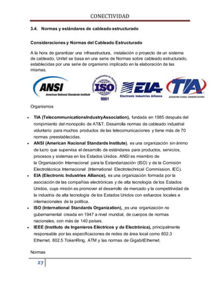 CONECTIVIDAD 
3.4. Normas y estándares de cableado estructurado 
Consideraciones y Normas del Cableado Estructurado 
A la hora de garantizar una infraestructura, instalación o proyecto de un sistema 
de cableado, Unitel se basa en una serie de Normas sobre cableado estructurado, 
establecidas por una serie de organismo implicado en la elaboración de las 
mismas. 
Organismos 
 TIA (TelecommunicationsIndustryAssociation), fundada en 1985 después del 
rompimiento del monopolio de AT&T. Desarrolla normas de cableado industrial 
voluntario para muchos productos de las telecomunicaciones y tiene más de 70 
normas preestablecidas. 
 ANSI (American Nacional Standards Institute), es una organización sin ánimo 
de lucro que supervisa el desarrollo de estándares para productos, servicios, 
procesos y sistemas en los Estados Unidos. ANSI es miembro de 
la Organización Internacional para la Estandarización (ISO) y de la Comisión 
Electrotécnica Internacional (International Electrotechnical Commission, IEC). 
 EIA (Electronic Industries Alliance), es una organización formada por la 
asociación de las compañías electrónicas y de alta tecnología de los Estados 
Unidos, cuya misión es promover el desarrollo de mercado y la competitividad de 
la industria de alta tecnología de los Estados Unidos con esfuerzos locales e 
internacionales de la política. 
 ISO (International Standards Organization), es una organización no 
gubernamental creada en 1947 a nivel mundial, de cuerpos de normas 
nacionales, con más de 140 países. 
 IEEE (Instituto de Ingenieros Eléctricos y de Electrónica), principalmente 
responsable por las especificaciones de redes de área local como 802.3 
Ethernet, 802.5 TokenRing, ATM y las normas de GigabitEthernet. 
Normas 
27 
 