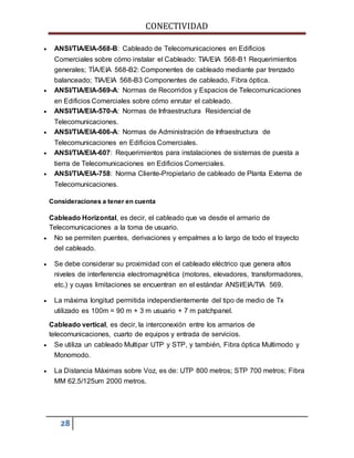 CONECTIVIDAD 
 ANSI/TIA/EIA-568-B: Cableado de Telecomunicaciones en Edificios 
Comerciales sobre cómo instalar el Cableado: TIA/EIA 568-B1 Requerimientos 
generales; TÍA/EIA 568-B2: Componentes de cableado mediante par trenzado 
balanceado; TIA/EIA 568-B3 Componentes de cableado, Fibra óptica. 
 ANSI/TIA/EIA-569-A: Normas de Recorridos y Espacios de Telecomunicaciones 
en Edificios Comerciales sobre cómo enrutar el cableado. 
 ANSI/TIA/EIA-570-A: Normas de Infraestructura Residencial de 
Telecomunicaciones. 
 ANSI/TIA/EIA-606-A: Normas de Administración de Infraestructura de 
Telecomunicaciones en Edificios Comerciales. 
 ANSI/TIA/EIA-607: Requerimientos para instalaciones de sistemas de puesta a 
tierra de Telecomunicaciones en Edificios Comerciales. 
 ANSI/TIA/EIA-758: Norma Cliente-Propietario de cableado de Planta Externa de 
Telecomunicaciones. 
Consideraciones a tener en cuenta 
Cableado Horizontal, es decir, el cableado que va desde el armario de 
Telecomunicaciones a la toma de usuario. 
 No se permiten puentes, derivaciones y empalmes a lo largo de todo el trayecto 
del cableado. 
 Se debe considerar su proximidad con el cableado eléctrico que genera altos 
niveles de interferencia electromagnética (motores, elevadores, transformadores, 
etc.) y cuyas limitaciones se encuentran en el estándar ANSI/EIA/TIA 569. 
 La máxima longitud permitida independientemente del tipo de medio de Tx 
utilizado es 100m = 90 m + 3 m usuario + 7 m patchpanel. 
Cableado vertical, es decir, la interconexión entre los armarios de 
telecomunicaciones, cuarto de equipos y entrada de servicios. 
 Se utiliza un cableado Multipar UTP y STP, y también, Fibra óptica Multimodo y 
Monomodo. 
 La Distancia Máximas sobre Voz, es de: UTP 800 metros; STP 700 metros; Fibra 
MM 62.5/125um 2000 metros. 
28 
 