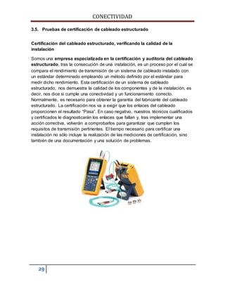CONECTIVIDAD 
3.5. Pruebas de certificación de cableado estructurado 
Certificación del cableado estructurado, verificando la calidad de la 
instalación 
Somos una empresa especializada en la certificación y auditoría del cableado 
estructurado, tras la consecución de una instalación, es un proceso por el cual se 
compara el rendimiento de transmisión de un sistema de cableado instalado con 
un estándar determinado empleando un método definido por el estándar para 
medir dicho rendimiento. Esta certificación de un sistema de cableado 
estructurado, nos demuestra la calidad de los componentes y de la instalación, es 
decir, nos dice si cumple una conectividad y un funcionamiento correcto. 
Normalmente, es necesario para obtener la garantía del fabricante del cableado 
estructurado. La certificación nos va a exigir que los enlaces del cableado 
proporcionen el resultado “Pasa”. En caso negativo, nuestros técnicos cualificados 
y certificados le diagnosticarán los enlaces que fallan y, tras implementar una 
acción correctiva, volverán a comprobarlos para garantizar que cumplen los 
requisitos de transmisión pertinentes. El tiempo necesario para certificar una 
instalación no sólo incluye la realización de las mediciones de certificación, sino 
también de una documentación y una solución de problemas. 
29 
 