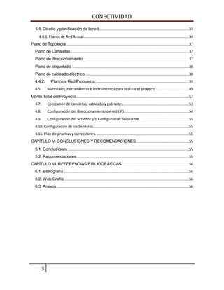CONECTIVIDAD 
4.4. Diseño y planificación de la red..................................................................................34 
4.4.1. Planos de Red Actual: ...............................................................................................34 
Plano de Topología................................................................................................................37 
Plano de Canaletas............................................................................................................37 
Plano de direccionamiento. ...............................................................................................37 
Plano de etiquetado. ..........................................................................................................38 
Plano de cableado eléctrico...............................................................................................38 
4.4.2. Plano de Red Propuesta: ....................................................................................39 
4.5. Materiales, Herramientas e Instrumentos para realizar el proyecto ..............................49 
Monto Total del Proyecto.......................................................................................................52 
4.7. Colocación de canaletas, cableado y gabinetes. ...........................................................53 
4.8. Configuración del direccionamiento de red (IP). ..........................................................54 
4.9. Configuración del Servidor y/o Configuración del Cliente. ............................................55 
4.10. Configuración de los Servicios. ......................................................................................55 
4.11. Plan de pruebas y correcciones. ....................................................................................55 
CAPÍTULO V: CONCLUSIONES Y RECOMENDACIONES ................................................55 
5.1. Conclusiones ..............................................................................................................55 
5.2. Recomendaciones ......................................................................................................55 
CAPÍTULO VI: REFERENCIAS BIBLIOGRÁFICAS .............................................................56 
6.1. Bibliografía ..................................................................................................................56 
6.2. Web Grafía..................................................................................................................56 
6.3. Anexos ........................................................................................................................56 
3 
 