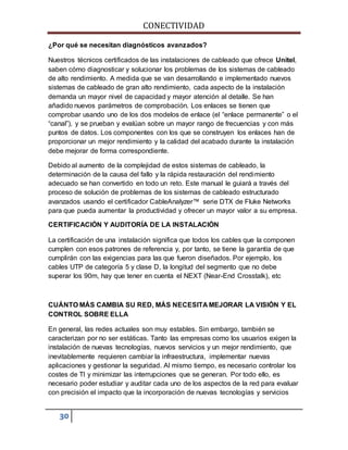 CONECTIVIDAD 
¿Por qué se necesitan diagnósticos avanzados? 
Nuestros técnicos certificados de las instalaciones de cableado que ofrece Unitel, 
saben cómo diagnosticar y solucionar los problemas de los sistemas de cableado 
de alto rendimiento. A medida que se van desarrollando e implementado nuevos 
sistemas de cableado de gran alto rendimiento, cada aspecto de la instalación 
demanda un mayor nivel de capacidad y mayor atención al detalle. Se han 
añadido nuevos parámetros de comprobación. Los enlaces se tienen que 
comprobar usando uno de los dos modelos de enlace (el “enlace permanente” o el 
“canal”), y se prueban y evalúan sobre un mayor rango de frecuencias y con más 
puntos de datos. Los componentes con los que se construyen los enlaces han de 
proporcionar un mejor rendimiento y la calidad del acabado durante la instalación 
debe mejorar de forma correspondiente. 
Debido al aumento de la complejidad de estos sistemas de cableado, la 
determinación de la causa del fallo y la rápida restauración del rendimiento 
adecuado se han convertido en todo un reto. Este manual le guiará a través del 
proceso de solución de problemas de los sistemas de cableado estructurado 
avanzados usando el certificador CableAnalyzer™ serie DTX de Fluke Networks 
para que pueda aumentar la productividad y ofrecer un mayor valor a su empresa. 
CERTIFICACIÓN Y AUDITORÍA DE LA INSTALACIÓN 
La certificación de una instalación significa que todos los cables que la componen 
cumplen con esos patrones de referencia y, por tanto, se tiene la garantía de que 
cumplirán con las exigencias para las que fueron diseñados. Por ejemplo, los 
cables UTP de categoría 5 y clase D, la longitud del segmento que no debe 
superar los 90m, hay que tener en cuenta el NEXT (Near-End Crosstalk), etc 
CUÁNTO MÁS CAMBIA SU RED, MÁS NECESITA MEJORAR LA VISIÓN Y EL 
CONTROL SOBRE ELLA 
En general, las redes actuales son muy estables. Sin embargo, también se 
caracterizan por no ser estáticas. Tanto las empresas como los usuarios exigen la 
instalación de nuevas tecnologías, nuevos servicios y un mejor rendimiento, que 
inevitablemente requieren cambiar la infraestructura, implementar nuevas 
aplicaciones y gestionar la seguridad. Al mismo tiempo, es necesario controlar los 
costes de TI y minimizar las interrupciones que se generan. Por todo ello, es 
necesario poder estudiar y auditar cada uno de los aspectos de la red para evaluar 
con precisión el impacto que la incorporación de nuevas tecnologías y servicios 
30 
 