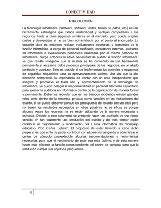 CONECTIVIDAD 
4 
INTRODUCCIÓN 
La tecnología informática (hardware, software, redes, bases de datos, etc.) es una 
herramienta estratégica que brinda rentabilidad y ventajas competitivas a los 
negocios frente a otros negocios similares en el mercado, pero puede originar 
costos y desventajas si no es bien administrada por el personal encargado. La 
solución clara es entonces realizar evaluaciones oportunas y completas de la 
función informática, a cargo de personal calificado, consultores externos, auditores 
en informática o evaluaciones periódicas realizadas por el mismo personal de 
informática. Surge entonces la obvia necesidad de auditar la función informática, 
ya que resulta innegable que la misma se ha convertido en una herramienta 
permanente y necesaria delos procesos principales de los negocios, en un aliado 
confiable y oportuno. Esto es posible si se implementan los controles y esquemas 
de seguridad requeridos para su aprovechamiento óptimo. Una vez que la alta 
dirección comprenda la importancia de contar con un área independiente que 
asegure y promueva el buen uso y aprovechamiento de la tecnología de 
informática, ya puede delegar la responsabilidad en personal altamente capacitado 
para ejercer la auditoría en informática dentro de la organización de manera formal 
y permanente .Debemos recordar que en los tiempos modernos existen grandes 
retos tanto dentro de la empresa privada como también en las instituciones del 
estado, si se puede observar porque los presupuesto del estado son tan altos pero 
no tienen los resultados esperados en otras palabras no es eficaz es porque 
algunas veces los recursos no se están utilizando de la manera necesaria e 
indicada. Debido a esto solamente se pretende hacer una auditoría de una forma 
sencilla en tan solamente una institución del estado y de está formar poder 
contribuir al mejoramiento y rendimiento del l área informática del “complejo 
educativo Prof. Carlos Lobato”. El propósito de estar llevando a cabo dicho 
proyecto es con el fin de poder contribuir con el personal asignado a administrar el 
centro de cómputo proveyéndole algunas recomendaciones y herramientas 
necesarias para que el rendimiento de este sea más óptimo; y de esta manera 
hacer más eficiente la función correspondiente del centro de cómputo para que la 
institución cumpla sus objetivos propuestos. 
 
