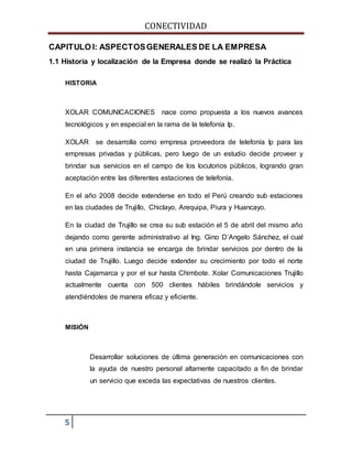 CONECTIVIDAD 
CAPITULO I: ASPECTOS GENERALES DE LA EMPRESA 
1.1 Historia y localización de la Empresa donde se realizó la Práctica 
HISTORIA 
XOLAR COMUNICACIONES nace como propuesta a los nuevos avances 
tecnológicos y en especial en la rama de la telefonía Ip. 
XOLAR se desarrolla como empresa proveedora de telefonía Ip para las 
empresas privadas y públicas, pero luego de un estudio decide proveer y 
brindar sus servicios en el campo de los locutorios públicos, logrando gran 
aceptación entre las diferentes estaciones de telefonía. 
En el año 2008 decide extenderse en todo el Perú creando sub estaciones 
en las ciudades de Trujillo, Chiclayo, Arequipa, Piura y Huancayo. 
En la ciudad de Trujillo se crea su sub estación el 5 de abril del mismo año 
dejando como gerente administrativo al Ing. Gino D’Angelo Sánchez, el cual 
en una primera instancia se encarga de brindar servicios por dentro de la 
ciudad de Trujillo. Luego decide extender su crecimiento por todo el norte 
hasta Cajamarca y por el sur hasta Chimbote. Xolar Comunicaciones Trujillo 
actualmente cuenta con 500 clientes hábiles brindándole servicios y 
atendiéndoles de manera eficaz y eficiente. 
MISIÓN 
5 
Desarrollar soluciones de última generación en comunicaciones con 
la ayuda de nuestro personal altamente capacitado a fin de brindar 
un servicio que exceda las expectativas de nuestros clientes. 
 
